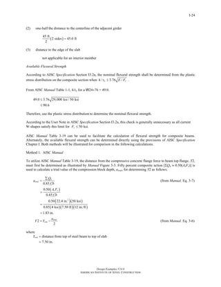 Design Examples V14.0
AMERICAN INSTITUTE OF STEEL CONSTRUCTION
I-24
(2) one-half the distance to the centerline of the adjacent girder
( )
45 ft
2 sides 45.0 ft
2
=
(3) distance to the edge of the slab
not applicable for an interior member
Available Flexural Strength
According to AISC Specification Section I3.2a, the nominal flexural strength shall be determined from the plastic
stress distribution on the composite section when / 3.76 /w yh t E F≤ .
From AISC Manual Table 1-1, h/tw for a W24×76 = 49.0.
49.0 3.76 29,000 ksi / 50 ksi
90.6
≤
≤
Therefore, use the plastic stress distribution to determine the nominal flexural strength.
According to the User Note in AISC Specification Section I3.2a, this check is generally unnecessary as all current
W-shapes satisfy this limit for 50 ksi.yF ≤
AISC Manual Table 3-19 can be used to facilitate the calculation of flexural strength for composite beams.
Alternately, the available flexural strength can be determined directly using the provisions of AISC Specification
Chapter I. Both methods will be illustrated for comparison in the following calculations.
Method 1: AISC Manual
To utilize AISC Manual Table 3-19, the distance from the compressive concrete flange force to beam top flange, Y2,
must first be determined as illustrated by Manual Figure 3-3. Fifty percent composite action [ΣQn ≈ 0.50(AsFy)] is
used to calculate a trial value of the compression block depth, atrial, for determining Y2 as follows:
0.85
n
trial
c
Q
a
f b
∑
=
′
(from Manual. Eq. 3-7)
( )
( )( )
( )( )( )
2
0.50
0.85
0.50 22.4 in. 50 ksi
0.85 4 ksi 7.50 ft 12 in./ft
1.83 in.
s y
c
A F
f b
=
′
=
=
2
2
trial
con
a
Y Y= − (from Manual. Eq. 3-6)
where
distance from top of steel beam to top of slab
7.50 in.
conY =
=
Return to Table of Contents
 