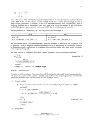 Design Examples V14.0
AMERICAN INSTITUTE OF STEEL CONSTRUCTION
I-25
1.83 in.
2 7.50 in.
2
6.59 in.
Y = −
≈
Enter AISC Manual Table 3-19 with the required strength and 2 6.50 in.Y = to select a plastic neutral axis location
for the W24×76 that provides sufficient available strength. Based on the available flexural strength provided in
Table 3-19, the required PNA location for ASD and LRFD design methodologies differ. This discrepancy is due to
the live to dead load ratio in this example, which is not equal to the ratio of 3 at which ASD and LRFD design
methodologies produce equivalent results as discussed in AISC Specification Commentary Section B3.4.
Selecting PNA location 5 (BFL) with 509 kipsnQ∑ = provides a flexural strength of:
LRFD ASD
1,240 kip-ft 1,220 kip-ft
b n u
b n
M M
M
φ ≥
φ = > o.k.
/
/ 823 kip-ft 864 kip-ft
n b a
n b
M M
M
Ω ≥
Ω = < n.g.
The selected PNA location 5 is acceptable for LRFD design, but inadequate for ASD design. For ASD design, it can
be shown that a W24×76 is adequate if a higher composite percentage of approximately 60% is employed. However,
as discussed previously, this beam size is not adequate for construction loading and a larger section is necessary
when designing utilizing ASD.
The actual value for the compression block depth, a, for the chosen PNA location is determined as follows:
0.85
n
c
Q
a
f b
∑
=
′
(Manual. Eq. 3-7)
( )( )( )
509 kips
0.85 4 ksi 7.50 ft 12 in./ft
1.66 in.
1.66 in. 1.83 in.triala a
=
=
= < = o.k.for LRFDdesign
Method 2: Direct Calculation
According to AISC Specification Commentary Section I3.2a, the number and strength of steel headed stud anchors
will govern the compressive force, C, for a partially composite beam. The composite percentage is based on the
minimum of the limit states of concrete crushing and steel yielding as follows:
(1) Concrete crushing
( ) ( )( )
( )( )( )
( )( )
( )
2
Area of concrete slab within effective width. Assume that the deck profile is 50% void and 50%
concrete fill.
4 in. / 2 3.00 in.
7.50 ft 12 in./ft
7.50 ft 12 in./ft 4 in. 3.00 in.
2
540 in.
c
eff eff
A
b b
=
= +
⎡ ⎤
= + ⎢ ⎥
⎣ ⎦
=
2
2
0.85 c cC f A′= (Comm. Eq. C-I3-7)
( )( )2
0.85 4 ksi 540 in.
1,840 kips
=
=
(2) Steel yielding
Return to Table of Contents
 