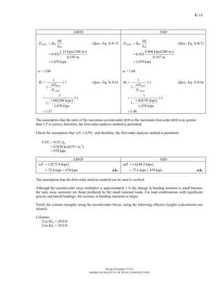 C-14
Design Examples V14.0
AMERICAN INSTITUTE OF STEEL CONSTRUCTION
LRFD ASD
estory M
H
HL
P R=
Δ
(Spec. Eq. A-8-7)
( )1.21 kips 240 in.
0.925
0.250 in.
1,070 kips
=
=
α = 1.00
2
1
1
1
story
e story
B
P
P
= ≥
α
−
(Spec. Eq. A-8-6)
( )
1
1
1.00 288 kips
1
1,070 kips
1.37
= ≥
−
=
estory M
H
HL
P R=
Δ
(Spec. Eq. A-8-7)
( )0.806 kips 240 in.
0.925
0.167 in.
1,070 kips
=
=
α = 1.60
2
1
1
1
story
e story
B
P
P
= ≥
α
−
(Spec. Eq. A-8-6)
( )
1
1
1.60 192 kips
1
1,070 kips
1.40
= ≥
−
=
The assumption that the ratio of the maximum second-order drift to the maximum first-order drift is no greater
than 1.5 is correct; therefore, the first-order analysis method is permitted.
Check the assumption that 0.5r yP Pα ≤ and therefore, the first-order analysis method is permitted.
0.5Py = 0.5FyAg
= 0.5(50 ksi)(19.1 in.2
)
= 478 kips
LRFD ASD
( )1.0 72.8 kipsrPα =
72.8 kips 478 kips= < o.k.
( )1.6 48.5 kipsrPα =
77.6 kips 478 kips= < o.k.
The assumption that the first-order analysis method can be used is verified.
Although the second-order sway multiplier is approximately 1.4, the change in bending moment is small because
the only sway moments are those produced by the small notional loads. For load combinations with significant
gravity and lateral loadings, the increase in bending moments is larger.
Verify the column strengths using the second-order forces, using the following effective lengths (calculations not
shown):
Columns:
Use KLx = 20.0 ft
Use KLy = 20.0 ft
Return to Table of Contents
 