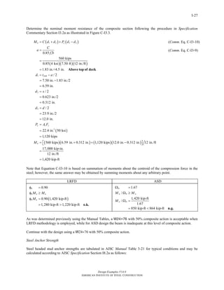 Design Examples V14.0
AMERICAN INSTITUTE OF STEEL CONSTRUCTION
I-27
Determine the nominal moment resistance of the composite section following the procedure in Specification
Commentary Section I3.2a as illustrated in Figure C-I3.3.
( ) ( )
( )( )( )
1 2 3 2
1
2
0.85
560 kips
0.85 4 ksi 7.50 ft 12 in./ft
1.83 in.<4.5 in.
/ 2
7.50 in. 1.83 in./2
6.59 in.
/ 2
0.623 in./2
0.312 in.
n y
c
slab
M C d d P d d
C
a
f b
d t a
d x
= + + −
=
′
=
=
= −
= −
=
=
=
=
Above top of deck
( )
( )( ) ( )( )
3
2
/ 2
23.9 in./2
12.0 in.
22.4 in. 50 ksi
1,120 kips
560 kips 6.59 in. 0.312 in. 1,120 kips 12.0 in. 0.312 in. 12 in./ft
17,000 kip-in.
12 in./ft
1,420 kip-ft
y s y
n
d d
P A F
M
=
=
=
=
=
=
= + + −⎡ ⎤⎣ ⎦
=
=
(Comm. Eq. C-I3-10)
(Comm. Eq. C-I3-9)
Note that Equation C-I3-10 is based on summation of moments about the centroid of the compression force in the
steel; however, the same answer may be obtained by summing moments about any arbitrary point.
LRFD ASD
( )
0.90
0.90 1,420 kip-ft
1,280 kip-ft 1,220 kip-ft
b
b n u
b n
M M
M
φ =
φ ≥
φ =
= > o.k.
1.67
/
1,420 kip-ft
/
1.67
850 kip-ft 864 kip-ft
b
n b a
n b
M M
M
Ω =
Ω ≥
Ω =
= < n.g.
As was determined previously using the Manual Tables, a W24×76 with 50% composite action is acceptable when
LRFD methodology is employed, while for ASD design the beam is inadequate at this level of composite action.
Continue with the design using a W24×76 with 50% composite action.
Steel Anchor Strength
Steel headed stud anchor strengths are tabulated in AISC Manual Table 3-21 for typical conditions and may be
calculated according to AISC Specification Section I8.2a as follows:
Return to Table of Contents
 