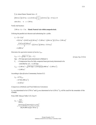 Design Examples V14.0
AMERICAN INSTITUTE OF STEEL CONSTRUCTION
I-33
( )( ) ( ) ( )( )
2
2 2
about Elastic Neutral Axis 0
48.6 in. 2.25 in. 5.42 in. 22.4 in. 15 in. 0
2
solve for 2.88 in.
Ay
x
x x
x x
∑ =
⎛ ⎞
+ + + − =⎜ ⎟
⎝ ⎠
→ =
Verify trial location:
2.88 in. 3 in.rh< = Elastic Neutral Axis within composite deck
Utilizing the parallel axis theorem and substituting for x yields:
( )( ) ( )( )
( )( )
( )( )
2
3 24 4 2
3
22
4
82.0 in. 0.452 in. 2.88 in. 2,100 in. 48.6 in. 2.25 in. 2.88 in.
5.42 in. 2.88 in.
22.4 in. 2.88 in. 15.0 in.
4
6,800 in.
trI I Ay= Σ + Σ
= + + + +
+ + −
=
Determine the equivalent moment of inertia, Iequiv
( )( )
4
/
581 kips (previously determined in Method 1)
C Compression force for fully composite beam previously determined to be
controlled by 1,120 kips
2,100 in. 581 k
equiv s n f tr s
n
f
s y
equiv
I I Q C I I
Q
A F
I
= + Σ −
Σ =
=
=
= + ( )( )4 4
4
ips /1,120 kips 6,800 in. 2,100 in.
5,490 in.
−
=
(Comm. Eq. C-I3-4)
According to Specification Commentary Section I3.2:
( )4
4
0.75
0.75 5,490 in.
4,120 in.
eff equivI I=
=
=
Comparison of Methods and Final Deflection Calculation
ILB was determined to be 4,730 in.4
and Ieff was determined to be 4,120 in.4
ILB will be used for the remainder of this
example.
From AISC Manual Table 3-23, Case 9:
( ) ( )( )
( )( )
3
3
4
28
45.0 kips 30.0 ft 12 in./ft
28 29,000 ksi 4,730 in.
L
LL
LB
P L
EI
Δ =
⎡ ⎤⎣ ⎦=
Return to Table of Contents
 