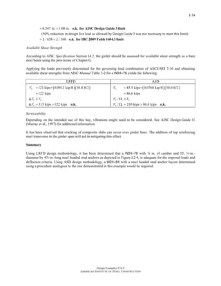 Design Examples V14.0
AMERICAN INSTITUTE OF STEEL CONSTRUCTION
I-34
0.547 in. 1.00 in.
(50% reduction in design live load as allowed by Design Guide 3 was not necessary to meet this limit)
/ 658 / 360L L
= <
= <
o.k. for AISC Design Guide 3 limit
o.k. for IBC 2009 Table1604.3 limit
Available Shear Strength
According to AISC Specification Section I4.2, the girder should be assessed for available shear strength as a bare
steel beam using the provisions of Chapter G.
Applying the loads previously determined for the governing load combination of ASCE/SEI 7-10 and obtaining
available shear strengths from AISC Manual Table 3-2 for a W24×76 yields the following:
LRFD ASD
( )( )121 kips+ 0.0912 kip/ft 30.0 ft/2
122 kips
315 kips 122 kips
u
v n u
v n
V
V V
V
=
=
φ ≥
φ = > o.k.
( )( )85.5 kips+ 0.0760 kip/ft 30.0 ft/2
86.6 kips
/
/ 210 kips 86.6 kips
a
n v a
n v
V
V V
V
=
=
Ω ≥
Ω = > o.k.
Serviceability
Depending on the intended use of this bay, vibrations might need to be considered. See AISC Design Guide 11
(Murray et al., 1997) for additional information.
It has been observed that cracking of composite slabs can occur over girder lines. The addition of top reinforcing
steel transverse to the girder span will aid in mitigating this effect.
Summary
Using LRFD design methodology, it has been determined that a W24×76 with w in. of camber and 55, w-in.-
diameter by 4d-in.-long steel headed stud anchors as depicted in Figure I.2-4, is adequate for the imposed loads and
deflection criteria. Using ASD design methodology, a W24×84 with a steel headed stud anchor layout determined
using a procedure analogous to the one demonstrated in this example would be required.
Return to Table of Contents
 