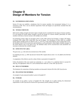 D-1
Design Examples V14.0
AMERICAN INSTITUTE OF STEEL CONSTRUCTION
Chapter D
Design of Members for Tension
D1. SLENDERNESS LIMITATIONS
Section D1 does not establish a slenderness limit for tension members, but recommends limiting L/r to a
maximum of 300. This is not an absolute requirement. Rods and hangers are specifically excluded from this
recommendation.
D2. TENSILE STRENGTH
Both tensile yielding strength and tensile rupture strength must be considered for the design of tension members.
It is not unusual for tensile rupture strength to govern the design of a tension member, particularly for small
members with holes or heavier sections with multiple rows of holes.
For preliminary design, tables are provided in Part 5 of the AISC Manual for W-shapes, L-shapes, WT-shapes,
rectangular HSS, square HSS, round HSS, Pipe and 2L-shapes. The calculations in these tables for available
tensile rupture strength assume an effective area, Ae, of 0.75Ag. If the actual effective area is greater than 0.75Ag,
the tabulated values will be conservative and calculations can be performed to obtain higher available strengths. If
the actual effective area is less than 0.75Ag, the tabulated values will be unconservative and calculations are
necessary to determine the available strength.
D3. EFFECTIVE NET AREA
The gross area, Ag, is the total cross-sectional area of the member.
In computing net area, An, AISC Specification Section B4.3 requires that an extra z in. be added to the bolt hole
diameter.
A computation of the effective area for a chain of holes is presented in Example D.9.
Unless all elements of the cross section are connected, Ae = AnU, where U is a reduction factor to account for
shear lag. The appropriate values of U can be obtained from Table D3.1 of the AISC Specification.
D4. BUILT-UP MEMBERS
The limitations for connections of built-up members are discussed in Section D4 of the AISC Specification.
D5. PIN-CONNECTED MEMBERS
An example of a pin-connected member is given in Example D.7.
D6. EYEBARS
An example of an eyebar is given in Example D.8. The strength of an eyebar meeting the dimensional
requirements of AISC Specification Section D6 is governed by tensile yielding of the body.
Return to Table of Contents
 
