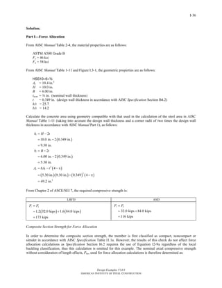 Design Examples V14.0
AMERICAN INSTITUTE OF STEEL CONSTRUCTION
I-36
Solution:
Part I—Force Allocation
From AISC Manual Table 2-4, the material properties are as follows:
ASTM A500 Grade B
Fy = 46 ksi
Fu = 58 ksi
From AISC Manual Table 1-11 and Figure I.3-1, the geometric properties are as follows:
HSS10×6×a
As = 10.4 in.2
H = 10.0 in.
B = 6.00 in.
tnom = a in. (nominal wall thickness)
t = 0.349 in. (design wall thickness in accordance with AISC Specification Section B4.2)
h/t = 25.7
b/t = 14.2
Calculate the concrete area using geometry compatible with that used in the calculation of the steel area in AISC
Manual Table 1-11 (taking into account the design wall thickness and a corner radii of two times the design wall
thickness in accordance with AISC Manual Part 1), as follows:
( )
( )
( )
( )( ) ( ) ( )
2
2
2
2
10.0 in. 2 0.349 in.
9.30 in.
2
6.00 in. 2 0.349 in.
5.30 in.
4
5.30 in. 9.30 in. 0.349 4
49.2 in.
i
i
c i i
h H t
b B t
A b h t
= −
= −
=
= −
= −
=
= − − π
= − − π
=
From Chapter 2 of ASCE/SEI 7, the required compressive strength is:
LRFD ASD
( ) ( )1.2 32.0 kips 1.6 84.0 kips
173 kips
r uP P=
= +
=
32.0 kips 84.0 kips
116 kips
r aP P=
= +
=
Composite Section Strength for Force Allocation
In order to determine the composite section strength, the member is first classified as compact, noncompact or
slender in accordance with AISC Specification Table I1.1a. However, the results of this check do not affect force
allocation calculations as Specification Section I6.2 requires the use of Equation I2-9a regardless of the local
buckling classification, thus this calculation is omitted for this example. The nominal axial compressive strength
without consideration of length effects, Pno, used for force allocation calculations is therefore determined as:
Return to Table of Contents
 