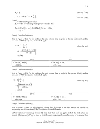 Design Examples V14.0
AMERICAN INSTITUTE OF STEEL CONSTRUCTION
I-37
2
no p
s
y s c c sr
c
P P
E
F A C f A A
E
=
⎛ ⎞
′= + +⎜ ⎟
⎝ ⎠
where
C2 = 0.85 for rectangular sections
Asr = 0 when no reinforcing steel is present within the HSS
( )( ) ( )( )2 2 2
46 ksi 10.4 in. 0.85 5 ksi 49.2 in. 0.0 in.
688 kips
noP = + +
=
(Spec. Eq. I2-9a)
(Spec. Eq. I2-9b)
Transfer Force for Condition (a)
Refer to Figure I.3-1(a). For this condition, the entire external force is applied to the steel section only, and the
provisions of AISC Specification Section I6.2a apply.
( )( )2
1
46 ksi 10.4 in.
1
688 kips
0.305
y s
r r
no
r
r
F A
V P
P
P
P
⎛ ⎞
′ = −⎜ ⎟
⎝ ⎠
⎡ ⎤
⎢ ⎥= −
⎢ ⎥⎣ ⎦
=
(Spec. Eq. I6-1)
LRFD ASD
( )0.305 173 kips
52.8 kips
rV ′ =
=
( )0.305 116 kips
35.4 kips
rV ′ =
=
Transfer Force for Condition (b)
Refer to Figure I.3-1(b). For this condition, the entire external force is applied to the concrete fill only, and the
provisions of AISC Specification Section I6.2b apply.
( )( )2
46 ksi 10.4 in.
688 kips
0.695
y s
r r
no
r
r
F A
V P
P
P
P
⎛ ⎞
′ = ⎜ ⎟
⎝ ⎠
⎡ ⎤
⎢ ⎥=
⎢ ⎥⎣ ⎦
=
(Spec. Eq. I6-2)
LRFD ASD
( )0.695 173 kips
120 kips
rV ′ =
=
( )0.695 116 kips
80.6 kips
rV ′ =
=
Transfer Force for Condition (c)
Refer to Figure I.3-1(c). For this condition, external force is applied to the steel section and concrete fill
concurrently, and the provisions of AISC Specification Section I6.2c apply.
AISC Specification Commentary Section I6.2 states that when loads are applied to both the steel section and
concrete fill concurrently, rV ′ can be taken as the difference in magnitudes between the portion of the external force
Return to Table of Contents
 