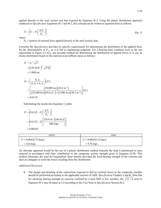 Design Examples V14.0
AMERICAN INSTITUTE OF STEEL CONSTRUCTION
I-38
applied directly to the steel section and that required by Equation I6-2. Using the plastic distribution approach
employed in Specification Equations I6-1 and I6-2, this concept can be written in equation form as follows:
s y
r rs r
no
A F
V P P
P
⎛ ⎞
′ = − ⎜ ⎟
⎝ ⎠
where
Prs = portion of external force applied directly to the steel section, kips
(Eq. 1)
Currently the Specification provides no specific requirements for determining the distribution of the applied force
for the determination of Prs, so it is left to engineering judgment. For a bearing plate condition such as the one
represented in Figure I.3-1(c), one possible method for determining the distribution of applied forces is to use an
elastic distribution based on the material axial stiffness ratios as follows:
( )
1.5
1.53
145 lb/ft 5 ksi
3,900 ksi
c c cE w f ′=
=
=
( )
( )( )
( )( ) ( )( )
( )
2
2 2
29,000 ksi 10.4 in.
29,000 ksi 10.4 in. 3,900 ksi 49.2 in.
0.611
s s
rs r
s s c c
r
r
E A
P P
E A E A
P
P
⎛ ⎞
= ⎜ ⎟+⎝ ⎠
⎡ ⎤
⎢ ⎥=
+⎢ ⎥⎣ ⎦
=
Substituting the results into Equation 1 yields:
( )( )2
0.611
10.4 in. 46 ksi
0.611
688 kips
0.0843
s y
r r r
no
r r
r
A F
V P P
P
P P
P
⎛ ⎞
′ = − ⎜ ⎟
⎝ ⎠
⎡ ⎤
⎢ ⎥= −
⎢ ⎥⎣ ⎦
=
LRFD ASD
( )0.0843 173 kips
14.6 kips
rV ′ =
=
( )0.0843 116 kips
9.78 kips
rV ′ =
=
An alternate approach would be the use of a plastic distribution method whereby the load is partitioned to each
material in accordance with their contribution to the composite section strength given in Equation I2-9b. This
method eliminates the need for longitudinal shear transfer provided the local bearing strength of the concrete and
steel are adequate to resist the forces resulting from this distribution.
Additional Discussion
• The design and detailing of the connections required to deliver external forces to the composite member
should be performed according to the applicable sections of AISC Specification Chapters J and K. Note that
for checking bearing strength on concrete confined by a steel HSS or box member, the 2 1/A A term in
Equation J8-2 may be taken as 2.0 according to the User Note in Specification Section I6.2.
Return to Table of Contents
 