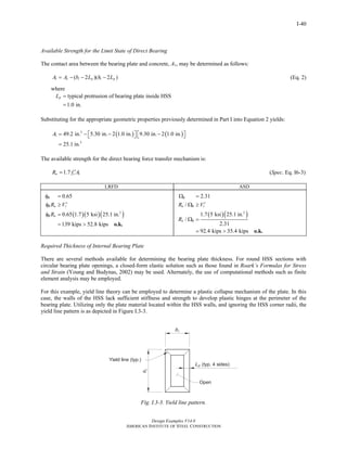 Design Examples V14.0
AMERICAN INSTITUTE OF STEEL CONSTRUCTION
I-40
Available Strength for the Limit State of Direct Bearing
The contact area between the bearing plate and concrete, A1, may be determined as follows:
1 ( 2 )( 2 )c i p i pA A b L h L= − − −
where
(Eq. 2)
typical protrusion of bearing plate inside HSS
1.0 in.
pL =
=
Substituting for the appropriate geometric properties previously determined in Part I into Equation 2 yields:
( ) ( )2
1
2
49.2 in. 5.30 in. 2 1.0 in. 9.30 in. 2 1.0 in.
25.1 in.
A = − − −⎡ ⎤ ⎡ ⎤⎣ ⎦ ⎣ ⎦
=
The available strength for the direct bearing force transfer mechanism is:
11.7n cR f A′= (Spec. Eq. I6-3)
LRFD ASD
( )( )( )2
0.65
0.65 1.7 5 ksi 25.1 in.
139 kips 52.8 kips
B
B n r
B n
R V
R
φ =
′φ ≥
φ =
= > o.k.
( )( )2
2.31
/
1.7 5 ksi 25.1 in.
/
2.31
92.4 kips 35.4 kips
B
n B r
n B
R V
R
Ω =
′Ω ≥
Ω =
= > o.k.
Required Thickness of Internal Bearing Plate
There are several methods available for determining the bearing plate thickness. For round HSS sections with
circular bearing plate openings, a closed-form elastic solution such as those found in Roark’s Formulas for Stress
and Strain (Young and Budynas, 2002) may be used. Alternately, the use of computational methods such as finite
element analysis may be employed.
For this example, yield line theory can be employed to determine a plastic collapse mechanism of the plate. In this
case, the walls of the HSS lack sufficient stiffness and strength to develop plastic hinges at the perimeter of the
bearing plate. Utilizing only the plate material located within the HSS walls, and ignoring the HSS corner radii, the
yield line pattern is as depicted in Figure I.3-3.
Fig. I.3-3. Yield line pattern.
Return to Table of Contents
 
