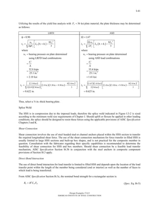 Design Examples V14.0
AMERICAN INSTITUTE OF STEEL CONSTRUCTION
I-41
Utilizing the results of the yield line analysis with 36 ksiyF = plate material, the plate thickness may be determined
as follows:
LRFD ASD
( )
2
1
2
0.90
8
3
where
bearing pressure on plate determined
using LRFD load combinations
52.8 kips
25.1 in.
2.10 ksi
pu
p p i i
y
u
r
Lw
t L b h
F
w
V
A
φ =
⎡ ⎤
= + −⎢ ⎥
2φ ⎣ ⎦
=
′
=
=
=
( )
( )( )
( )( )
( )2
2.10 ksi 8 1.0in.
1.0in. 5.30in. 9.30in.
36 ksi 3
0.622 in.
pt + −
2 0.9
⎡ ⎤
= ⎢ ⎥
⎣ ⎦
=
( )
2
1
2
1.67
8
3
where
bearing pressure on plate determined
using ASD load combinations
35.4 kips
25.1 in.
1.41 ksi
pa
p p i i
y
a
r
Lw
t L b h
F
w
V
A
Ω =
⎡ ⎤Ω
= + −⎢ ⎥
2 ⎣ ⎦
=
′
=
=
=
( )( )
( )
( )( )
( )2
1.41ksi 8 1.0in.
1.0in. 5.30in. 9.30in.
36 ksi 3
0.625 in.
pt
1.67
+ −
2
⎡ ⎤
= ⎢ ⎥
⎣ ⎦
=
Thus, select a w-in.-thick bearing plate.
Splice Weld
The HSS is in compression due to the imposed loads, therefore the splice weld indicated in Figure I.3-2 is sized
according to the minimum weld size requirements of Chapter J. Should uplift or flexure be applied in other loading
conditions, the splice should be designed to resist these forces using the applicable provisions of AISC Specification
Chapters J and K.
Shear Connection
Shear connection involves the use of steel headed stud or channel anchors placed within the HSS section to transfer
the required longitudinal shear force. The use of the shear connection mechanism for force transfer in filled HSS is
usually limited to large HSS sections and built-up box shapes, and is not practical for the composite member in
question. Consultation with the fabricator regarding their specific capabilities is recommended to determine the
feasibility of shear connection for HSS and box members. Should shear connection be a feasible load transfer
mechanism, AISC Specification Section I6.3b in conjunction with the steel anchors in composite component
provisions of Section I8.3 apply.
Direct Bond Interaction
The use of direct bond interaction for load transfer is limited to filled HSS and depends upon the location of the load
transfer point within the length of the member being considered (end or interior) as well as the number of faces to
which load is being transferred.
From AISC Specification Section I6.3c, the nominal bond strength for a rectangular section is:
2
n in inR B C F= (Spec. Eq. I6-5)
Return to Table of Contents
 