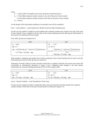 Design Examples V14.0
AMERICAN INSTITUTE OF STEEL CONSTRUCTION
I-42
where
= overall width of rectangular steel section along face transferring load, in.
2 if the filled composite member extends to one side of the point of force transfer
4 if the filled composite memb
in
B
C =
= er extends to both sides of the point of force transfer
0.06 ksiinF =
For the design of this load transfer mechanism, two possible cases will be considered:
Case 1: End Condition – Load Transferred to Member from Four Sides Simultaneously
For this case the member is loaded at an end condition (the composite member only extends to one side of the point
of force transfer). Force is applied to all four sides of the section simultaneously thus allowing the full perimeter of
the section to be mobilized for bond strength.
From AISC Specification Equation I6-5:
LRFD ASD
( ) ( ) ( )( )
2 2
0.45
0.45 2 6.00 in. 2 10.0 in. 2 0.06 ksi
14.7 kips 52.8 kips
n r
n
R V
R
φ =
′φ ≥
⎡ ⎤φ = +
⎣ ⎦
= < n.g.
( ) ( ) ( )( )
2 2
3.33
/
2 6.00 in. 2 10.0 in. 2 0.06 ksi
/
3.33
9.80 kips 35.4 kips
n r
n
R V
R
Ω =
′Ω ≥
⎡ ⎤+
⎣ ⎦Ω =
= < n.g.
Bond strength is inadequate and another force transfer mechanism such as direct bearing must be used to meet the
load transfer provisions of AISC Specification Section I6.
Alternately, the detail could be revised so that the external force is applied to both the steel section and concrete fill
concurrently as schematically illustrated in Figure I.3-1(c). Comparing bond strength to the load transfer
requirements for concurrent loading determined in Part I of this example yields:
LRFD ASD
0.45
14.7 kips 14.6 kips
n r
n
R V
R
φ =
′φ ≥
φ = > o.k.
3.33
/
/ 9.80 kips 9.78 kips
n r
n
R V
R
Ω =
′Ω ≥
Ω = > o.k.
Case 2: Interior Condition – Load Transferred to Three Faces
For this case the composite member is loaded from three sides away from the end of the member (the composite
member extends to both sides of the point of load transfer) as indicated in Figure I.3-4.
Return to Table of Contents
 