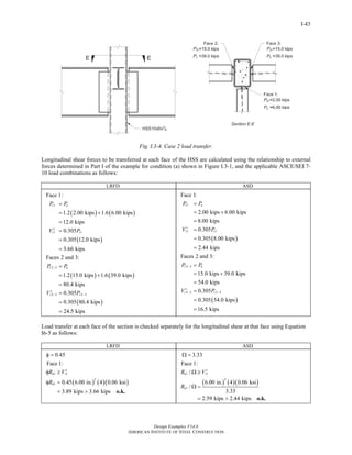 Design Examples V14.0
AMERICAN INSTITUTE OF STEEL CONSTRUCTION
I-43
Fig. I.3-4. Case 2 load transfer.
Longitudinal shear forces to be transferred at each face of the HSS are calculated using the relationship to external
forces determined in Part I of the example for condition (a) shown in Figure I.3-1, and the applicable ASCE/SEI 7-
10 load combinations as follows:
LRFD ASD
( ) ( )
( )
( ) ( )
( )
1
1 1
2 3
2 3 2 3
Face 1:
1.2 2.00 kips 1.6 6.00 kips
12.0 kips
0.305
0.305 12.0 kips
3.66 kips
Faces 2 and 3:
1.2 15.0 kips 1.6 39.0 kips
80.4 kips
0.305
0.305 80.4 kips
24.5 kips
r u
r r
r u
r r
P P
V P
P P
V P
−
− −
=
= +
=
′ =
=
=
=
= +
=
′ =
=
=
( )
( )
1
1 1
2 3
2 3 2 3
Face 1:
2.00 kips 6.00 kips
8.00 kips
0.305
0.305 8.00 kips
2.44 kips
Faces 2 and 3:
15.0 kips 39.0 kips
54.0 kips
0.305
0.305 54.0 kips
16.5 kips
r a
r r
r u
r r
P P
V P
P P
V P
−
− −
=
= +
=
′ =
=
=
=
= +
=
′ =
=
=
Load transfer at each face of the section is checked separately for the longitudinal shear at that face using Equation
I6-5 as follows:
LRFD ASD
( ) ( )( )
1 1
2
1
0.45
Face 1:
0.45 6.00 in. 4 0.06 ksi
3.89 kips 3.66 kips
n r
n
R V
R
φ =
′φ ≥
φ =
= > o.k.
( ) ( )( )
1 1
2
1
3.33
Face 1:
/
6.00 in. 4 0.06 ksi
/
3.33
2.59 kips 2.44 kips
n r
n
R V
R
Ω =
′Ω ≥
Ω =
= > o.k.
Return to Table of Contents
 