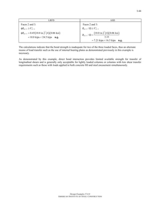 Design Examples V14.0
AMERICAN INSTITUTE OF STEEL CONSTRUCTION
I-44
LRFD ASD
( ) ( )( )
2 3 2 3
2
2 3
Faces 2 and 3:
0.45 10.0 in. 4 0.06 ksi
10.8 kips 24.5 kips
n r
n
R V
R
− −
−
′φ ≥
φ =
= < n.g.
( ) ( )( )
2 3 2 3
2
2 3
Faces 2 and 3:
/
10.0 in. 4 0.06 ksi
/
3.33
7.21 kips 16.5 kips
n r
n
R V
R
− −
−
′Ω ≥
Ω =
= < n.g.
The calculations indicate that the bond strength is inadequate for two of the three loaded faces, thus an alternate
means of load transfer such as the use of internal bearing plates as demonstrated previously in this example is
necessary.
As demonstrated by this example, direct bond interaction provides limited available strength for transfer of
longitudinal shears and is generally only acceptable for lightly loaded columns or columns with low shear transfer
requirements such as those with loads applied to both concrete fill and steel encasement simultaneously.
Return to Table of Contents
 