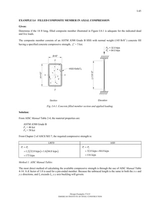 Design Examples V14.0
AMERICAN INSTITUTE OF STEEL CONSTRUCTION
I-45
EXAMPLE I.4 FILLED COMPOSITE MEMBER IN AXIAL COMPRESSION
Given:
Determine if the 14 ft long, filled composite member illustrated in Figure I.4-1 is adequate for the indicated dead
and live loads.
The composite member consists of an ASTM A500 Grade B HSS with normal weight ( 3
145 lb/ft ) concrete fill
having a specified concrete compressive strength, cf ′ = 5 ksi.
Fig. I.4-1. Concrete filled member section and applied loading.
Solution:
From AISC Manual Table 2-4, the material properties are:
ASTM A500 Grade B
Fy = 46 ksi
Fu = 58 ksi
From Chapter 2 of ASCE/SEI 7, the required compressive strength is:
LRFD ASD
( ) ( )1.2 32.0 kips 1.6 84.0 kips
173 kips
r uP P=
= +
=
32.0 kips 84.0 kips
116 kips
r aP P=
= +
=
Method 1: AISC Manual Tables
The most direct method of calculating the available compressive strength is through the use of AISC Manual Table
4-14. A K factor of 1.0 is used for a pin-ended member. Because the unbraced length is the same in both the x-x and
y-y directions, and Ix exceeds Iy, y-y axis buckling will govern.
Return to Table of Contents
 