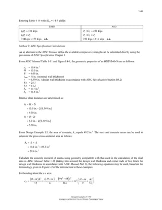 Design Examples V14.0
AMERICAN INSTITUTE OF STEEL CONSTRUCTION
I-46
Entering Table 4-14 with KLy = 14 ft yields:
LRFD ASD
354 kips
354kips 173 kips
c n
c n u
P
P P
φ =
φ ≥
> o.k.
/ 236 kips
/
236 kips 116 kips
n c
n c a
P
P P
Ω =
Ω ≥
> o.k.
Method 2: AISC Specification Calculations
As an alternate to the AISC Manual tables, the available compressive strength can be calculated directly using the
provisions of AISC Specification Chapter I.
From AISC Manual Table 1-11 and Figure I.4-1, the geometric properties of an HSS10×6×a are as follows:
As = 10.4 in.2
H = 10.0 in.
B = 6.00 in.
tnom = a in. (nominal wall thickness)
t = 0.349 in. (design wall thickness in accordance with AISC Specification Section B4.2)
h/t = 25.7
b/t = 14.2
Isx = 137 in.4
Isy = 61.8 in.4
Internal clear distances are determined as:
( )
( )
2
10.0 in. 2 0.349 in.
9.30 in.
2
6.0 in. 2 0.349 in.
5.30 in.
i
i
h H t
b B t
= −
= −
=
= −
= −
=
From Design Example I.3, the area of concrete, 2
, equals 49.2 in.cA The steel and concrete areas can be used to
calculate the gross cross-sectional area as follows:
2 2
2
10.4 in. 49.2 in.
59.6 in.
g s cA A A= +
= +
=
Calculate the concrete moment of inertia using geometry compatible with that used in the calculation of the steel
area in AISC Manual Table 1-11 (taking into account the design wall thickness and corner radii of two times the
design wall thickness in accordance with AISC Manual Part 1), the following equations may be used, based on the
terminology given in Figure I-2 of the introduction to these examples:
For bending about the x-x axis:
( ) ( ) ( )3 2 4 23
2
9 644 4 4 4
12 6 36 2 3
i
cx
tB t h t H t H t t
I t
π −− − −⎛ ⎞
= + + + π +⎜ ⎟
π π⎝ ⎠
Return to Table of Contents
 