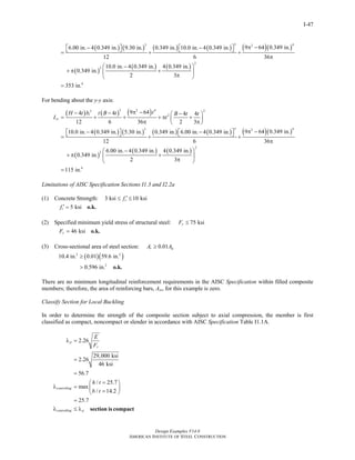 Design Examples V14.0
AMERICAN INSTITUTE OF STEEL CONSTRUCTION
I-47
( ) ( ) ( ) ( ) ( )( )
( )
( ) ( )
3 43 2
2
2
4
9 64 0.349 in.6.00 in. 4 0.349 in. 9.30 in. 0.349 in. 10.0 in. 4 0.349 in.
12 6 36
10.0 in. 4 0.349 in. 4 0.349 in.
0.349 in.
2 3
353 in.
cxI
π −− −⎡ ⎤ ⎡ ⎤⎣ ⎦ ⎣ ⎦= + +
π
−⎛ ⎞
+ π +⎜ ⎟
π⎝ ⎠
=
For bending about the y-y axis:
( ) ( ) ( )3 2 4 23
2
9 644 4 4 4
12 6 36 2 3
i
cy
tH t b t B t B t t
I t
π −− − −⎛ ⎞
= + + + π +⎜ ⎟
π π⎝ ⎠
( ) ( ) ( ) ( ) ( )( )
( )
( ) ( )
3 43 2
2
2
4
9 64 0.349 in.10.0 in. 4 0.349 in. 5.30 in. 0.349 in. 6.00 in. 4 0.349 in.
12 6 36
6.00 in. 4 0.349 in. 4 0.349 in.
0.349 in.
2 3
115 in.
cyI
π −− −⎡ ⎤ ⎡ ⎤⎣ ⎦ ⎣ ⎦= + +
π
−⎛ ⎞
+ π +⎜ ⎟
π⎝ ⎠
=
Limitations of AISC Specification Sections I1.3 and I2.2a
(1) Concrete Strength: 3 ksi 10 ksicf ′≤ ≤
5 ksicf ′ = o.k.
(2) Specified minimum yield stress of structural steel: 75 ksiyF ≤
46 ksiyF = o.k.
(3) Cross-sectional area of steel section: 0.01s gA A≥
( )( )2 2
2
10.4 in. 0.01 59.6 in.
0.596 in.
≥
> o.k.
There are no minimum longitudinal reinforcement requirements in the AISC Specification within filled composite
members; therefore, the area of reinforcing bars, Asr, for this example is zero.
Classify Section for Local Buckling
In order to determine the strength of the composite section subject to axial compression, the member is first
classified as compact, noncompact or slender in accordance with AISC Specification Table I1.1A.
2.26
29,000 ksi
2.26
46 ksi
56.7
/ 25.7
max
/ 14.2
25.7
p
y
controlling
controlling p
E
F
h t
b t
λ =
=
=
=⎛ ⎞
λ = ⎜ ⎟
=⎝ ⎠
=
λ ≤ λ section is compact
Return to Table of Contents
 