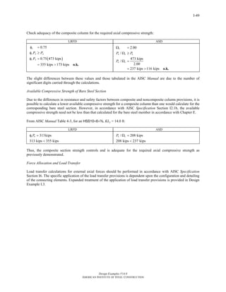 Design Examples V14.0
AMERICAN INSTITUTE OF STEEL CONSTRUCTION
I-49
Check adequacy of the composite column for the required axial compressive strength:
LRFD ASD
( )
0.75
0.75 473 kips
355 kips 173 kips
c
c n u
c n
P P
P
φ =
φ ≥
φ =
= > o.k.
2.00
/
473 kips
/
2.00
237 kips 116 kips
c
n c a
n c
P P
P
Ω =
Ω ≥
Ω =
= > o.k.
The slight differences between these values and those tabulated in the AISC Manual are due to the number of
significant digits carried through the calculations.
Available Compressive Strength of Bare Steel Section
Due to the differences in resistance and safety factors between composite and noncomposite column provisions, it is
possible to calculate a lower available compressive strength for a composite column than one would calculate for the
corresponding bare steel section. However, in accordance with AISC Specification Section I2.1b, the available
compressive strength need not be less than that calculated for the bare steel member in accordance with Chapter E.
From AISC Manual Table 4-3, for an HSS10×6×a, KLy = 14.0 ft:
LRFD ASD
313kips
313 kips 355 kips
c nPφ =
<
/ 208 kips
208 kips 237 kips
n cP Ω =
<
Thus, the composite section strength controls and is adequate for the required axial compressive strength as
previously demonstrated.
Force Allocation and Load Transfer
Load transfer calculations for external axial forces should be performed in accordance with AISC Specification
Section I6. The specific application of the load transfer provisions is dependent upon the configuration and detailing
of the connecting elements. Expanded treatment of the application of load transfer provisions is provided in Design
Example I.3.
Return to Table of Contents
 
