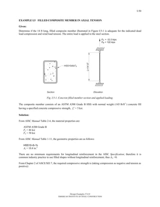 Design Examples V14.0
AMERICAN INSTITUTE OF STEEL CONSTRUCTION
I-50
EXAMPLE I.5 FILLED COMPOSITE MEMBER IN AXIAL TENSION
Given:
Determine if the 14 ft long, filled composite member illustrated in Figure I.5-1 is adequate for the indicated dead
load compression and wind load tension. The entire load is applied to the steel section.
Fig. I.5-1. Concrete filled member section and applied loading.
The composite member consists of an ASTM A500 Grade B HSS with normal weight ( 3
145 lb/ft ) concrete fill
having a specified concrete compressive strength, cf ′ = 5 ksi.
Solution:
From AISC Manual Table 2-4, the material properties are:
ASTM A500 Grade B
Fy = 46 ksi
Fu = 58 ksi
From AISC Manual Table 1-11, the geometric properties are as follows:
HSS10×6×a
As = 10.4 in.2
There are no minimum requirements for longitudinal reinforcement in the AISC Specification; therefore it is
common industry practice to use filled shapes without longitudinal reinforcement, thus Asr =0.
From Chapter 2 of ASCE/SEI 7, the required compressive strength is (taking compression as negative and tension as
positive):
Return to Table of Contents
 