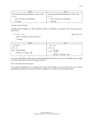 Design Examples V14.0
AMERICAN INSTITUTE OF STEEL CONSTRUCTION
I-51
LRFD ASD
Governing Uplift Load Combination 0.9 1.0D W= +
( ) ( )0.9 32.0 kips 1.0 100 kips
71.2 kips
r uP P=
= − +
=
Governing Uplift Load Combination 0.6 0.6D W= +
( ) ( )0.6 32.0 kips 0.6 100 kips
40.8 kips
r aP P=
= − +
=
Available Tensile Strength
Available tensile strength for a filled composite member is determined in accordance with AISC Specification
Section I2.2c.
( )( ) ( )( )2 2
10.4 in. 46 ksi 0.0 in. 60 ksi
478 kips
n s y sr ysrP A F A F= +
= +
=
(Spec. Eq. I2-14)
LRFD ASD
( )
0.90
0.90 478 kips
430 kips 71.2 kips
t
t n u
t n
P P
P
φ =
φ ≥
φ =
= > o.k.
1.67
/
478 kips
/
1.67
286 kips 40.8 kips
t
n t a
n t
P P
P
Ω =
Ω ≥
Ω =
= > o.k.
For concrete filled HSS members with no internal longitudinal reinforcing, the values for available tensile strength
may also be taken directly from AISC Manual Table 5-4.
Force Allocation and Load Transfer
Load transfer calculations are not required for concrete filled members in axial tension that do not contain
longitudinal reinforcement, such as the one under investigation, as only the steel section resists tension.
Return to Table of Contents
 