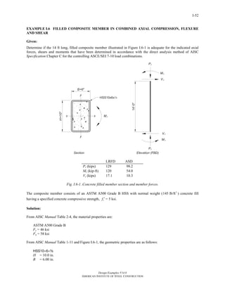 Design Examples V14.0
AMERICAN INSTITUTE OF STEEL CONSTRUCTION
I-52
EXAMPLE I.6 FILLED COMPOSITE MEMBER IN COMBINED AXIAL COMPRESSION, FLEXURE
AND SHEAR
Given:
Determine if the 14 ft long, filled composite member illustrated in Figure I.6-1 is adequate for the indicated axial
forces, shears and moments that have been determined in accordance with the direct analysis method of AISC
Specification Chapter C for the controlling ASCE/SEI 7-10 load combinations.
LRFD ASD
Pr (kips) 129 98.2
Mr (kip-ft) 120 54.0
Vr (kips) 17.1 10.3
Fig. I.6-1. Concrete filled member section and member forces.
The composite member consists of an ASTM A500 Grade B HSS with normal weight ( 3
145 lb/ft ) concrete fill
having a specified concrete compressive strength, cf ′ = 5 ksi.
Solution:
From AISC Manual Table 2-4, the material properties are:
ASTM A500 Grade B
Fy = 46 ksi
Fu = 58 ksi
From AISC Manual Table 1-11 and Figure I.6-1, the geometric properties are as follows:
HSS10×6×a
H = 10.0 in.
B = 6.00 in.
Return to Table of Contents
 