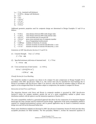 Design Examples V14.0
AMERICAN INSTITUTE OF STEEL CONSTRUCTION
I-53
tnom = a in. (nominal wall thickness)
t = 0.349 in. (design wall thickness)
h/t = 25.7
b/t = 14.2
As = 10.4 in.2
Isx = 137 in.4
Isy = 61.8 in.4
Zsx = 33.8 in.3
Additional geometric properties used for composite design are determined in Design Examples I.3 and I.4 as
follows:
hi = 9.30 in. clear distance between HSS walls (longer side)
bi = 5.30 in. clear distance between HSS walls (shorter side)
Ac = 49.2 in.2
cross-sectional area of concrete fill
Ag = 59.6 in.2
gross cross-sectional area of composite member
Asr = 0 in.2
area of longitudinal reinforcement
Ec = 3,900 ksi modulus of elasticity of concrete
Icx = 353 in.4
moment of inertia of concrete fill about the x-x axis
Icy = 115 in.4
moment of inertia of concrete fill about the y-y axis
Limitations of AISC Specification Sections I1.3 and I2.2a
(1) Concrete Strength: 3 ksi 10 ksicf ′≤ ≤
5 ksicf ′ = o.k.
(2) Specified minimum yield stress of structural steel: 75 ksiyF ≤
46 ksiyF = o.k.
(3) Cross-sectional area of steel section: 0.01s gA A≥
( )( )2 2
2
10.4 in. 0.01 59.6 in.
0.596 in.
≥
> o.k.
Classify Section for Local Buckling
The composite member in question was shown to be compact for pure compression in Design Example I.4 in
accordance with AISC Specification Table I1.1a. The section must also be classified for local buckling due to
flexure in accordance with Specification Table I1.1b; however, since the limits for members subject to flexure are
equal to or less stringent than those for members subject to compression, the member is compact for flexure.
Interaction of Axial Force and Flexure
The interaction between axial forces and flexure in composite members is governed by AISC Specification
Section I5 which, for compact members, permits the use of a strain compatibility method or plastic stress
distribution method, with the option to use the interaction equations of Section H1.1.
The strain compatibility method is a generalized approach that allows for the construction of an interaction diagram
based upon the same concepts used for reinforced concrete design. Application of the strain compatibility method is
required for irregular/nonsymmetrical sections, and its general application may be found in reinforced concrete
design texts and will not be discussed further here.
Plastic stress distribution methods are discussed in AISC Specification Commentary Section I5 which provides three
acceptable procedures for filled members. The first procedure, Method 1, invokes the interaction equations of
Return to Table of Contents
 