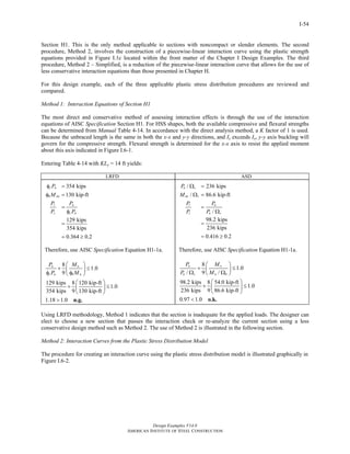Design Examples V14.0
AMERICAN INSTITUTE OF STEEL CONSTRUCTION
I-54
Section H1. This is the only method applicable to sections with noncompact or slender elements. The second
procedure, Method 2, involves the construction of a piecewise-linear interaction curve using the plastic strength
equations provided in Figure I.1c located within the front matter of the Chapter I Design Examples. The third
procedure, Method 2 – Simplified, is a reduction of the piecewise-linear interaction curve that allows for the use of
less conservative interaction equations than those presented in Chapter H.
For this design example, each of the three applicable plastic stress distribution procedures are reviewed and
compared.
Method 1: Interaction Equations of Section H1
The most direct and conservative method of assessing interaction effects is through the use of the interaction
equations of AISC Specification Section H1. For HSS shapes, both the available compressive and flexural strengths
can be determined from Manual Table 4-14. In accordance with the direct analysis method, a K factor of 1 is used.
Because the unbraced length is the same in both the x-x and y-y directions, and Ix exceeds Iy, y-y axis buckling will
govern for the compressive strength. Flexural strength is determined for the x-x axis to resist the applied moment
about this axis indicated in Figure I.6-1.
Entering Table 4-14 with KLy = 14 ft yields:
LRFD ASD
354 kips
130 kip-ft
129 kips
354 kips
0.364 0.2
c n
b nx
r u
c c n
P
M
P P
P P
φ =
φ =
=
φ
=
= ≥
Therefore, use AISC Specification Equation H1-1a.
8
1.0
9
129 kips 8 120 kip-ft
1.0
354 kips 9 130 kip-ft
1.18 1.0
u u
c n b n
P M
P M
⎛ ⎞
+ ≤⎜ ⎟
φ φ⎝ ⎠
⎛ ⎞
+ ≤⎜ ⎟
⎝ ⎠
> n.g.
/ 236 kips
/ 86.6 kip-ft
/
98.2 kips
236 kips
0.416 0.2
n c
nx c
r a
c n c
P
M
P P
P P
Ω =
Ω =
=
Ω
=
= ≥
Therefore, use AISC Specification Equation H1-1a.
8
1.0
/ 9 /
98.2 kips 8 54.0 kip-ft
1.0
236 kips 9 86.6 kip-ft
0.97 1.0
a a
n c n b
P M
P M
⎛ ⎞
+ ≤⎜ ⎟Ω Ω⎝ ⎠
⎛ ⎞
+ ≤⎜ ⎟
⎝ ⎠
< o.k.
Using LRFD methodology, Method 1 indicates that the section is inadequate for the applied loads. The designer can
elect to choose a new section that passes the interaction check or re-analyze the current section using a less
conservative design method such as Method 2. The use of Method 2 is illustrated in the following section.
Method 2: Interaction Curves from the Plastic Stress Distribution Model
The procedure for creating an interaction curve using the plastic stress distribution model is illustrated graphically in
Figure I.6-2.
Return to Table of Contents
 