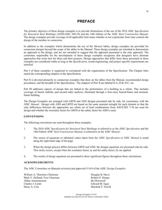 Design Examples V14.0
AMERICAN INSTITUTE OF STEEL CONSTRUCTION
iii
PREFACE
The primary objective of these design examples is to provide illustrations of the use of the 2010 AISC Specification
for Structural Steel Buildings (ANSI/AISC 360-10) and the 14th Edition of the AISC Steel Construction Manual.
The design examples provide coverage of all applicable limit states whether or not a particular limit state controls the
design of the member or connection.
In addition to the examples which demonstrate the use of the Manual tables, design examples are provided for
connection designs beyond the scope of the tables in the Manual. These design examples are intended to demonstrate
an approach to the design, and are not intended to suggest that the approach presented is the only approach. The
committee responsible for the development of these design examples recognizes that designers have alternate
approaches that work best for them and their projects. Design approaches that differ from those presented in these
examples are considered viable as long as the Specification, sound engineering, and project specific requirements are
satisfied.
Part I of these examples is organized to correspond with the organization of the Specification. The Chapter titles
match the corresponding chapters in the Specification.
Part II is devoted primarily to connection examples that draw on the tables from the Manual, recommended design
procedures, and the breadth of the Specification. The chapters of Part II are labeled II-A, II-B, II-C, etc.
Part III addresses aspects of design that are linked to the performance of a building as a whole. This includes
coverage of lateral stability and second order analysis, illustrated through a four-story braced-frame and moment-
frame building.
The Design Examples are arranged with LRFD and ASD designs presented side by side, for consistency with the
AISC Manual. Design with ASD and LRFD are based on the same nominal strength for each element so that the
only differences between the approaches are which set of load combinations from ASCE/SEI 7-10 are used for
design and whether the resistance factor for LRFD or the safety factor for ASD is used.
CONVENTIONS
The following conventions are used throughout these examples:
1. The 2010 AISC Specification for Structural Steel Buildings is referred to as the AISC Specification and the
14th Edition AISC Steel Construction Manual, is referred to as the AISC Manual.
2. The source of equations or tabulated values taken from the AISC Specification or AISC Manual is noted
along the right-hand edge of the page.
3. When the design process differs between LRFD and ASD, the designs equations are presented side-by-side.
This rarely occurs, except when the resistance factor, φ, and the safety factor, Ω, are applied.
4. The results of design equations are presented to three significant figures throughout these calculations.
ACKNOWLEDGMENTS
The AISC Committee on Manuals reviewed and approved V14.0 of the AISC Design Examples:
William A. Thornton, Chairman
Mark V. Holland, Vice Chairman
Abbas Aminmansour
Charles J. Carter
Harry A. Cole
Douglas B. Davis
Robert O. Disque
Bo Dowswell
Edward M. Egan
Marshall T. Ferrell
 