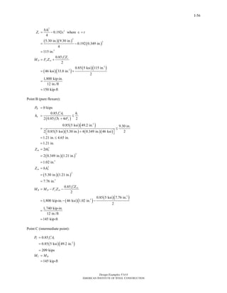 Design Examples V14.0
AMERICAN INSTITUTE OF STEEL CONSTRUCTION
I-56
( )( )
( )
( )( )
( )( )
2
3
2
3
3
3
3
0.192 where
4
5.30 in. 9.30 in.
0.192 0.349 in.
4
115 in.
0.85
2
0.85 5 ksi 115 in.
46 ksi 33.8 in.
2
1,800 kip-in.
12 in./ft
150 kip-ft
i i
c i i
c c
D y sx
b h
Z r r t
f Z
M F Z
= − =
= −
=
′
= +
= +
=
=
Point B (pure flexure):
( )
( )( )
( )( ) ( )( )
( )( )
( )( )
2
2
2
3
2
2
3
0 kips
0.85
2 0.85 4 2
0.85 5 ksi 49.2 in. 9.30 in.
22 0.85 5 ksi 5.30 in. 4 0.349 in. 46 ksi
1.21 in. 4.65 in.
1.21 in.
2
2 0.349 in. 1.21 in.
1.02 in.
5.30 in. 1.21 in.
7.76 in.
B
c c i
n
c i y
sn n
cn i n
B
P
f A h
h
f b tF
Z th
Z b h
M M
=
′
= ≤
′ +
= ≤
+⎡ ⎤⎣ ⎦
= ≤
=
=
=
=
=
=
=
=
( )( )
( )( )3
3
0.85
2
0.85 5 ksi 7.76 in.
1,800 kip-in. 46 ksi 1.02 in.
2
1,740 kip-in.
12 in./ft
145 kip-ft
c cn
D y sn
f Z
F Z
′
− −
= − −
=
=
Point C (intermediate point):
( )( )2
0.85
0.85 5 ksi 49.2 in.
209 kips
C c cP f A′=
=
=
145 kip-ft
C BM M=
=
Return to Table of Contents
 