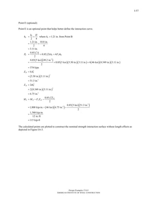 Design Examples V14.0
AMERICAN INSTITUTE OF STEEL CONSTRUCTION
I-57
Point E (optional):
Point E is an optional point that helps better define the interaction curve.
( )( )
( )( )( ) ( )( )( )
( )( )
2
2
2
where 1.21 in. from Point B
2 4
1.21 in. 10.0 in.
2 4
3.11 in.
0.85
0.85 4
2
0.85 5 ksi 49.2 in.
0.85 5 ksi 5.30 in. 3.11 in. 4 46 ksi 0.349 in. 3.11 in.
2
374 kips
5.30 in. 3.11 in.
51.
n
E n
c c
E c i E y E
cE i E
h H
h h
f A
P f b h F th
Z b h
= + =
= +
=
′
′= + +
= + +
=
=
=
=
( )( )
( )( )
( )( )
3
2
2
3
3
3
3 in.
2
2 0.349 in. 3.11 in.
6.75 in.
0.85
2
0.85 5 ksi 51.3 in.
1,800 kip-in. 46 ksi 6.75 in.
2
1,380 kip-in.
12 in./ft
115 kip-ft
sE E
c cE
E D y sE
Z th
f Z
M M F Z
=
=
=
′
= − −
= − −
=
=
The calculated points are plotted to construct the nominal strength interaction surface without length effects as
depicted in Figure I.6-3.
Return to Table of Contents
 