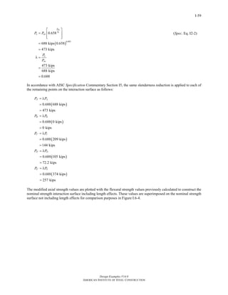 Design Examples V14.0
AMERICAN INSTITUTE OF STEEL CONSTRUCTION
I-59
( )
0.895
0.658
688 kips 0.658
473 kips
473 kips
688 kips
0.688
no
e
P
P
n no
n
no
P P
P
P
⎡ ⎤
= ⎢ ⎥
⎢ ⎥⎣ ⎦
=
=
λ =
=
=
(Spec. Eq. I2-2)
In accordance with AISC Specification Commentary Section I5, the same slenderness reduction is applied to each of
the remaining points on the interaction surface as follows:
( )
( )
( )
0.688 688 kips
473 kips
0.688 0 kips
0 kips
0.688 209 kips
144 kips
A A
B B
C C
P P
P P
P P
′
′
′
= λ
=
=
= λ
=
=
= λ
=
=
( )
( )
0.688 105 kips
72.2 kips
0.688 374 kips
257 kips
D D
E E
P P
P P
′
′
= λ
=
=
= λ
=
=
The modified axial strength values are plotted with the flexural strength values previously calculated to construct the
nominal strength interaction surface including length effects. These values are superimposed on the nominal strength
surface not including length effects for comparison purposes in Figure I.6-4.
Return to Table of Contents
 