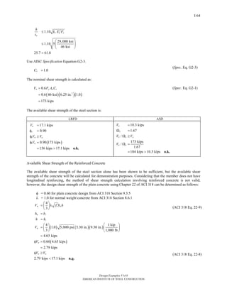 Design Examples V14.0
AMERICAN INSTITUTE OF STEEL CONSTRUCTION
I-64
1.10
29,000 ksi
1.10 5
46 ksi
25.7 61.8
v y
w
h
k E F
t
≤
⎛ ⎞
≤ ⎜ ⎟
⎝ ⎠
<
Use AISC Specification Equation G2-3.
1.0vC =
(Spec. Eq. G2-3)
The nominal shear strength is calculated as:
( )( )( )2
0.6
0.6 46 ksi 6.25 in. 1.0
173 kips
n y w vV F A C=
=
=
(Spec. Eq. G2-1)
The available shear strength of the steel section is:
LRFD ASD
( )
17.1 kips
0.90
0.90 173 kips
156 kips 17.1 kips
u
v
v n u
v n
V
V V
V
=
φ =
φ ≥
φ =
= > o.k.
10.3 kips
1.67
/
173 kips
/
1.67
104 kips 10.3 kips
a
v
n v a
n v
V
V V
V
=
Ω =
Ω ≥
Ω =
= > o.k.
Available Shear Strength of the Reinforced Concrete
The available shear strength of the steel section alone has been shown to be sufficient, but the available shear
strength of the concrete will be calculated for demonstration purposes. Considering that the member does not have
longitudinal reinforcing, the method of shear strength calculation involving reinforced concrete is not valid;
however, the design shear strength of the plain concrete using Chapter 22 of ACI 318 can be determined as follows:
φ = 0.60 for plain concrete design from ACI 318 Section 9.3.5
λ = 1.0 for normal weight concrete from ACI 318 Section 8.6.1
4
3
n c w
w i
i
V f b h
b b
h h
⎛ ⎞ ′= λ⎜ ⎟
⎝ ⎠
=
=
( ) ( )( )
( )
4 1 kip
1.0 5,000 psi 5.30 in. 9.30 in.
3 1,000 lb
4.65 kips
0.60 4.65 kips
2.79 kips
n
n
V
V
⎛ ⎞⎛ ⎞
= ⎜ ⎟ ⎜ ⎟
⎝ ⎠ ⎝ ⎠
=
φ =
=
2.79 kips 17.1 kips
n uV Vφ ≥
< n.g.
(ACI 318 Eq. 22-9)
(ACI 318 Eq. 22-8)
Return to Table of Contents
 