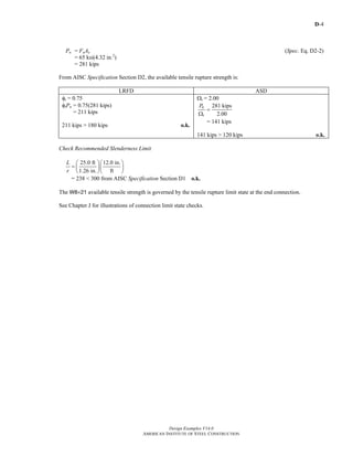 D-4
Design Examples V14.0
AMERICAN INSTITUTE OF STEEL CONSTRUCTION
Pn = FuAe (Spec. Eq. D2-2)
= 65 ksi(4.32 in.2
)
= 281 kips
From AISC Specification Section D2, the available tensile rupture strength is:
LRFD ASD
φt = 0.75
φtPn = 0.75(281 kips)
= 211 kips
211 kips > 180 kips o.k.
Ωt = 2.00
281 kips
2.00
n
t
P
=
Ω
= 141 kips
141 kips > 120 kips o.k.
Check Recommended Slenderness Limit
25.0 ft 12.0 in.
1.26 in. ft
L
r
⎛ ⎞⎛ ⎞
= ⎜ ⎟⎜ ⎟
⎝ ⎠⎝ ⎠
= 238 < 300 from AISC Specification Section D1 o.k.
The W8×21 available tensile strength is governed by the tensile rupture limit state at the end connection.
See Chapter J for illustrations of connection limit state checks.
Return to Table of Contents
 