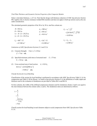 Design Examples V14.0
AMERICAN INSTITUTE OF STEEL CONSTRUCTION
I-67
Trial Plate Thickness and Geometric Section Properties of the Composite Member
Select a trial plate thickness, t, of a in. Note that the design wall thickness reduction of AISC Specification Section
B4.2 applies only to electric-resistance-welded HSS members and does not apply to built-up sections such as the one
under consideration.
The calculated geometric properties of the 30 in. by 30 in. steel box column are:
30.0 in.
30.0 in.
2 29.25 in.
2 29.25 in.
i
i
B
H
b B t
h H t
=
=
= − =
= − =
2
900 in.gA =
2
856 in.cA =
2
44.4 in.sA =
( )
1.5
1.53
145 lb/ft 7 ksi
4,620 ksi
c c cE w f ′=
=
=
3
4
/12
67,500 in.
gxI BH=
=
3
4
/12
61,000 in.
cx i iI b h=
=
4
6,500 in.
sx gx cxI I I= −
=
Limitations of AISC Specification Sections I1.3 and I2.2a
(1) Concrete Strength: 3 ksi 10 ksicf ′≤ ≤
7 ksicf ′ = o.k.
(2) Specified minimum yield stress of structural steel: 75 ksiyF ≤
36 ksiyF = o.k.
(3) Cross-sectional area of steel section: 0.01s gA A≥
( )( )2 2
2
44.4 in. 0.01 900 in.
9.00 in.
≥
> o.k.
Classify Section for Local Buckling
Classification of the section for local buckling is performed in accordance with AISC Specification Table I1.1A for
compression and Table I1.1B for flexure. As noted in Specification Section I1.4, the definitions of width, depth and
thickness used in the evaluation of slenderness are provided in Tables B4.1a and B4.1b.
For box columns, the widths of the stiffened compression elements used for slenderness checks, b and h, are equal to
the clear distances between the column walls, bi and hi. The slenderness ratios are determined as follows:
29.25 in.
in.
78.0
i
i
b
t
h
t
λ =
=
=
=
a
Classify section for local buckling in steel elements subject to axial compression from AISC Specification Table
I1.1A:
Return to Table of Contents
 