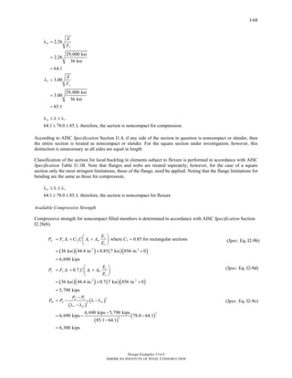 Design Examples V14.0
AMERICAN INSTITUTE OF STEEL CONSTRUCTION
I-68
2.26
29,000 ksi
2.26
36 ksi
64.1
3.00
29,000 ksi
3.00
36 ksi
85.1
p
y
r
y
E
F
E
F
λ =
=
=
λ =
=
=
64.1 78.0 85.1; therefore, the section is noncompact for compression.
p rλ ≤ λ ≤ λ
≤ ≤
According to AISC Specification Section I1.4, if any side of the section in question is noncompact or slender, then
the entire section is treated as noncompact or slender. For the square section under investigation; however, this
distinction is unnecessary as all sides are equal in length.
Classification of the section for local buckling in elements subject to flexure is performed in accordance with AISC
Specification Table I1.1B. Note that flanges and webs are treated separately; however, for the case of a square
section only the most stringent limitations, those of the flange, need be applied. Noting that the flange limitations for
bending are the same as those for compression,
64.1 78.0 85.1; therefore, the section is noncompact for flexure
p rλ ≤ λ ≤ λ
≤ ≤
Available Compressive Strength
Compressive strength for noncompact filled members is determined in accordance with AISC Specification Section
I2.2b(b).
( )( ) ( )( )
( )( ) ( )( )
( )
2 2
2 2
2 2
where 0.85 for rectangular sections
36 ksi 44.4 in. 0.85 7 ksi 856 in. 0
6,690 kips
0.7
36 ksi 44.4 in. 0.7 7 ksi 856 in. 0
5,790 kips
s
p y s c c sr
c
s
y y s c c sr
c
p y
no p
r p
E
P F A C f A A C
E
E
P F A f A A
E
P P
P P
⎛ ⎞
′= + + =⎜ ⎟
⎝ ⎠
= + +
=
⎛ ⎞
′= + +⎜ ⎟
⎝ ⎠
= + +
=
−
= −
λ − λ
( )
( )
( )
2
2
2
2
6,690 kips 5,790 kips
6,690 kips 78.0 64.1
85.1 64.1
6,300 kips
pλ − λ
−
= − −
−
=
(Spec. Eq. I2-9b)
(Spec. Eq. I2-9d)
(Spec. Eq. I2-9c)
Return to Table of Contents
 