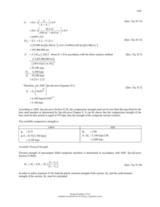 Design Examples V14.0
AMERICAN INSTITUTE OF STEEL CONSTRUCTION
I-69
( )( ) ( )( )
( ) ( )
3
2
2 2
3
4 4
22
0.6 2 0.9
44.4 in.
0.6 2 0.9
856 in. 44.4 in.
0.699 0.9
29,000 ksi 6,500 in. 0.0 0.699 4,620 ksi 61,000 in.
385,000,000 ksi
/ where =1.0 in acco
s
c s
eff s s s sr c c
e eff
A
C
A A
EI E I E I C E I
P EI KL K
⎛ ⎞
= + ≤⎜ ⎟+⎝ ⎠
⎛ ⎞
= + ≤⎜ ⎟
+⎝ ⎠
= ≤
= + +
= + +
=
= π rdance with the direct analysis method
( )
( )( )
2
2
385,000,000 ksi
30.0 ft 12 in./ft
29,300 kips
6,300 kips
29,300 kips
0.215 2.25
no
e
P
P
π
=
⎡ ⎤⎣ ⎦
=
=
= <
Therefore, use AISC Specification Equation I2-2.
( )
0.215
0.658
6,300 kips 0.658
5,760 kips
no
e
P
P
n noP P
⎡ ⎤
= ⎢ ⎥
⎢ ⎥⎣ ⎦
=
=
(Spec. Eq. I2-13)
(Spec. Eq. I2-12)
(Spec. Eq. I2-5)
(Spec. Eq. I2-2)
According to AISC Specification Section I2.2b, the compression strength need not be less than that specified for the
bare steel member as determined by Specification Chapter E. It can be shown that the compression strength of the
bare steel for this section is equal to 955 kips, thus the strength of the composite section controls.
The available compressive strength is:
LRFD ASD
( )
0.75
0.75 5,760 kips
4,320 kips
c
c nP
φ =
φ =
=
2.00
/ 5,760 kips/2.00
2,880 kips
c
n cP
Ω =
Ω =
=
Available Flexural Strength
Flexural strength of noncompact filled composite members is determined in accordance with AISC Specification
Section I3.4b(b):
( )
( )
( )
p
n p p y
r p
M M M M
λ − λ
= − −
λ − λ
(Spec. Eq. I3-3b)
In order to utilize Equation I3-3b, both the plastic moment strength of the section, Mp, and the yield moment
strength of the section, My, must be calculated.
Return to Table of Contents
 