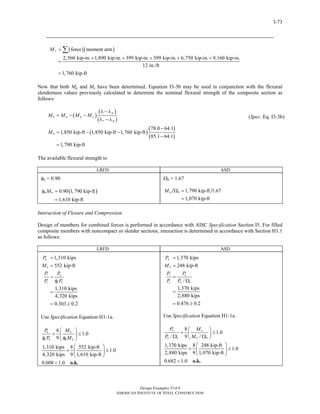 Design Examples V14.0
AMERICAN INSTITUTE OF STEEL CONSTRUCTION
I-73
( )( )force moment arm
2,560 kip-in. 1,890 kip-in. 399 kip-in. 399 kip-in. 6,750 kip-in. 9,160 kip-in.
12 in./ft
1,760 kip-ft
yM =
+ + + + +
=
=
∑
Now that both Mp and My have been determined, Equation I3-3b may be used in conjunction with the flexural
slenderness values previously calculated to determine the nominal flexural strength of the composite section as
follows:
( )
( )
( )
p
n p p y
r p
M M M M
λ − λ
= − −
λ − λ
( )
( )
( )
78.0 64.1
1,850 kip-ft 1,850 kip-ft 1,760 kip-ft
85.1 64.1
1,790 kip-ft
nM
−
= − −
−
=
(Spec. Eq. I3-3b)
The available flexural strength is:
LRFD ASD
φb = 0.90
( )0.90 1,790 kip-ft
1,610 kip-ft
b nMφ =
=
Ωb = 1.67
1,790 kip-ft 1.67
1,070 kip-ft
n bM Ω =
=
Interaction of Flexure and Compression
Design of members for combined forces is performed in accordance with AISC Specification Section I5. For filled
composite members with noncompact or slender sections, interaction is determined in accordance with Section H1.1
as follows:
LRFD ASD
1,310 kips
552 kip-ft
1,310 kips
4,320 kips
0.303 0.2
u
u
r u
c c n
P
M
P P
P P
=
=
=
φ
=
= ≥
Use Specification Equation H1-1a.
8
1.0
9
1,310 kips 8 552 kip-ft
1.0
4,320 kips 9 1,610 kip-ft
0.608 1.0
u u
c n b n
P M
P M
⎛ ⎞
+ ≤⎜ ⎟
φ φ⎝ ⎠
⎛ ⎞
+ ≤⎜ ⎟
⎝ ⎠
< o.k.
1,370 kips
248 kip-ft
/
1,370 kips
2,880 kips
0.476 0.2
a
a
r a
c n c
P
M
P P
P P
=
=
=
Ω
=
= ≥
Use Specification Equation H1-1a.
8
1.0
/ 9 /
1,370 kips 8 248 kip-ft
1.0
2,880 kips 9 1,070 kip-ft
0.682 1.0
a a
n c n b
P M
P M
⎛ ⎞
+ ≤⎜ ⎟Ω Ω⎝ ⎠
⎛ ⎞
+ ≤⎜ ⎟
⎝ ⎠
< o.k.
Return to Table of Contents
 