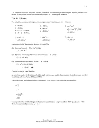 Design Examples V14.0
AMERICAN INSTITUTE OF STEEL CONSTRUCTION
I-74
The composite section is adequate; however, as there is available strength remaining for the trial plate thickness
chosen, re-analyze the section to determine the adequacy of a reduced plate thickness.
Trial Size 2 (Slender)
The calculated geometric section properties using a reduced plate thickness of t = 4 in. are:
30.0 in.
30.0 in.
2 29.50 in.
2 29.50 in.
i
i
B
H
b B t
h H t
=
=
= − =
= − =
2
900 in.gA =
2
870 in.cA =
2
29.8 in.sA =
( )
1.5
1.53
145 lb/ft 7 ksi
4,620 ksi
c c cE w f ′=
=
=
3
4
/12
67,500 in.
gxI BH=
=
3
4
/12
63,100 in.
cx i iI b h=
=
4
4,400 in.
sx gx cxI I I= −
=
Limitations of AISC Specification Sections I1.3 and I2.2a
(1) Concrete Strength: 3 ksi 10 ksicf ′≤ ≤
7 ksicf ′ = o.k.
(2) Specified minimum yield stress of structural steel: 75 ksiyF ≤
36 ksiyF = o.k.
(3) Cross sectional area of steel section: 0.01s gA A≥
( )( )2 2
2
29.8 in. 0.01 900 in.
9.00 in.
≥
> o.k.
Classify Section for Local Buckling
As noted previously, the definitions of width, depth and thickness used in the evaluation of slenderness are provided
in AISC Specification Tables B4.1a and B4.1b.
For a box column, the slenderness ratio is determined as the ratio of clear distance to wall thickness:
29.5 in.
in.
118
i
i
b
t
h
t
λ =
=
=
=
4
Classify section for local buckling in steel elements subject to axial compression from AISC Specification Table
I1.1A. As determined previously, λr = 85.1.
Return to Table of Contents
 