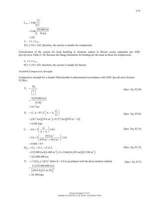 Design Examples V14.0
AMERICAN INSTITUTE OF STEEL CONSTRUCTION
I-75
5.00
29,000 ksi
5.00
36 ksi
142
85.1 118 142; therefore, the section is slender for compression
max
y
r max
E
F
λ =
=
=
λ ≤ λ ≤ λ
≤ ≤
Classification of the section for local buckling in elements subject to flexure occurs separately per AISC
Specification Table I1.1B. Because the flange limitations for bending are the same as those for compression,
85.1 118 142; therefore, the section is slender for flexure
r maxλ ≤ λ ≤ λ
≤ ≤
Available Compressive Strength
Compressive strength for a slender filled member is determined in accordance with AISC Specification Section
I2.2b(c).
( )
( )
( )( ) ( )( )
2
2
2 2
3
2
2 2
9
9 29,000 ksi
118
18.7 ksi
0.7
18.7 ksi 29.8 in. 0.7 7 ksi 870 in. 0
4,820 kips
0.6 2 0.9
29.8 in.
0.6 2 0.9
870 in. 29.8 in.
0.666 0.9
s
cr
s
no cr s c c sr
c
s
c s
ef
E
F
b
t
E
P F A f A A
E
A
C
A A
EI
=
⎛ ⎞
⎜ ⎟
⎝ ⎠
=
=
⎛ ⎞
′= + +⎜ ⎟
⎝ ⎠
= + +
=
⎛ ⎞
= + ≤⎜ ⎟+⎝ ⎠
⎛ ⎞
= + ≤⎜ ⎟
+⎝ ⎠
= <
( )( ) ( )( )
( ) ( )
( )
( )( )
3
4 4
22
2
2
29,000 ksi 4,400 in. 0 0.666 4,620 ksi 63,100 in.
322,000,000 ksi
/ where 1.0 in accordance with the direct analysis method
322,000,000 ksi
30.0 ft 12 in./ft
24,500 kips
f s s s sr c c
e eff
E I E I C E I
P EI KL K
= + +
= + +
=
= π =
π
=
⎡ ⎤⎣ ⎦
=
(Spec. Eq. I2-10)
(Spec. Eq. I2-9e)
(Spec. Eq. I2-13)
(Spec. Eq. I2-12)
(Spec. Eq. I2-5)
Return to Table of Contents
 