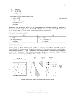 Design Examples V14.0
AMERICAN INSTITUTE OF STEEL CONSTRUCTION
I-76
4,820 kips
24,500 kips
0.197 2.25
no
e
P
P
=
= <
Therefore, use AISC Specification Equation I2-2.
( )
0.197
0.658
4,820 kips 0.658
4,440 kips
no
e
P
P
n noP P
⎡ ⎤
= ⎢ ⎥
⎢ ⎥⎣ ⎦
=
=
(Spec. Eq. I2-2)
According to AISC Specification Section I2.2b the compression strength need not be less than that determined for
the bare steel member using Specification Chapter E. It can be shown that the compression strength of the bare steel
for this section is equal to 450 kips, thus the strength of the composite section controls.
The available compressive strength is:
LRFD ASD
( )
0.75
0.75 4,440 kips
3,330 kips
c
c nP
φ =
φ =
=
2.00
4,440 kips 2.00
2,220 kips
c
n cP
Ω =
Ω =
=
Available Flexural Strength
Flexural strength of slender filled composite members is determined in accordance with AISC Specification
Section I3.4b(c). The nominal flexural strength is determined as the first yield moment, Mcr, corresponding to a
flange compression stress of Fcr using a linear elastic stress distribution with a maximum concrete compressive
stress of 0.7 cf ′ . This concept is illustrated diagrammatically in Specification Commentary Figure C-I3.7(c) and
follows the force distribution depicted in Figure I.7-4 and detailed in Table I.7-3.
Figure I.7-4. First yield moment stress blocks and force distribution.
Return to Table of Contents
 