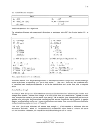 Design Examples V14.0
AMERICAN INSTITUTE OF STEEL CONSTRUCTION
I-78
The available flexural strength is:
LRFD ASD
( )
0.90
0.90 1,020 kip-ft
918 kip-ft
b
nM
φ =
=
=
1.67
1,020 kip-ft 1.67
611 kip-ft
b
n bM
Ω =
Ω =
=
Interaction of Flexure and Compression
The interaction of flexure and compression is determined in accordance with AISC Specification Section H1.1 as
follows:
LRFD ASD
1,310 kips
552 kip-ft
1,310 kips
3,330 kips
0.393 0.2
u
u
r u
c c n
P
M
P P
P P
=
=
=
φ
=
= ≥
Use AISC Specification Equation H1-1a.
8
1.0
9
1,310 kips 8 552 kip-ft
1.0
3,330 kips 9 918 kip-ft
0.928 1.0
u u
c n b n
P M
P M
⎛ ⎞
+ ≤⎜ ⎟
φ φ⎝ ⎠
⎛ ⎞
+ ≤⎜ ⎟
⎝ ⎠
< o.k.
1,370 kips
248 kip-ft
/
1,370 kips
2,220 kips
0.617 0.2
a
a
r a
c n c
P
M
P P
P P
=
=
=
Ω
=
= ≥
Use AISC Specification Equation H1-1a.
8
1.0
/ 9 /
1,370 kips 8 248 kip-ft
1.0
2,220 kips 9 611 kip-ft
0.978 1.0
a a
n c n c
P M
P M
⎛ ⎞
+ ≤⎜ ⎟Ω Ω⎝ ⎠
⎛ ⎞
+ ≤⎜ ⎟
⎝ ⎠
< o.k.
Thus, a plate thickness of 4 in. is adequate.
Note that in addition to the design checks performed for the composite condition, design checks for other load stages
should be performed as required by AISC Specification Section I1. These checks should take into account the effect
of hydrostatic loads from concrete placement as well as the strength of the steel section alone prior to composite
action.
Available Shear Strength
According to AISC Specification Section I4.1 there are three acceptable methods for determining the available shear
strength of the member: available shear strength of the steel section alone in accordance with Chapter G, available
shear strength of the reinforced concrete portion alone per ACI 318, or available shear strength of the steel section in
addition to the reinforcing steel ignoring the contribution of the concrete. Considering that the member in question
does not have longitudinal reinforcing, it is determined by inspection that the shear strength will be controlled by the
steel section alone using the provisions of Chapter G.
From AISC Specification Section G5 the nominal shear strength, Vn, of box members is determined using the
provisions of Section G2.1 with 5.vk = As opposed to HSS sections which require the use of a reduced web area to
take into account the corner radii, the full web area of a box section may be used as follows:
Return to Table of Contents
 