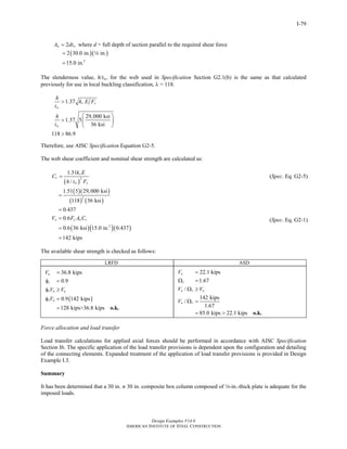 Design Examples V14.0
AMERICAN INSTITUTE OF STEEL CONSTRUCTION
I-79
2w wA dt= where d = full depth of section parallel to the required shear force
( )( )
2
2 30.0 in. in.
15.0 in.
=
=
4
The slenderness value, h/tw, for the web used in Specification Section G2.1(b) is the same as that calculated
previously for use in local buckling classification, λ = 118.
1.37
29,000 ksi
1.37 5
36 ksi
118 86.9
v y
w
w
h
k E F
t
h
t
>
⎛ ⎞
> ⎜ ⎟
⎝ ⎠
>
Therefore, use AISC Specification Equation G2-5.
The web shear coefficient and nominal shear strength are calculated as:
( )
2
1.51
/
v
v
w y
k E
C
h t F
=
( )( )
( ) ( )
( )( )( )
2
2
1.51 5 29,000 ksi
118 36 ksi
0.437
0.6
0.6 36 ksi 15.0 in. 0.437
142 kips
n y w vV F A C
=
=
=
=
=
(Spec. Eq. G2-5)
(Spec. Eq. G2-1)
The available shear strength is checked as follows:
LRFD ASD
( )
36.8 kips
0.9
0.9 142 kips
128 kips>36.8 kips
u
v
v n u
v n
V
V V
V
=
φ =
φ ≥
φ =
= o.k.
22.1 kips
1.67
/
142 kips
/
1.67
85.0 kips 22.1 kips
a
v
n v a
n v
V
V V
V
=
Ω =
Ω ≥
Ω =
= > o.k.
Force allocation and load transfer
Load transfer calculations for applied axial forces should be performed in accordance with AISC Specification
Section I6. The specific application of the load transfer provisions is dependent upon the configuration and detailing
of the connecting elements. Expanded treatment of the application of load transfer provisions is provided in Design
Example I.3.
Summary
It has been determined that a 30 in. ~ 30 in. composite box column composed of 4-in.-thick plate is adequate for the
imposed loads.
Return to Table of Contents
 