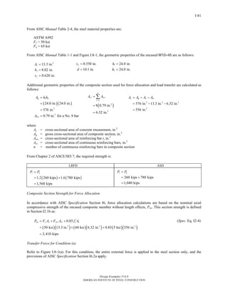 Design Examples V14.0
AMERICAN INSTITUTE OF STEEL CONSTRUCTION
I-81
From AISC Manual Table 2-4, the steel material properties are:
ASTM A992
Fy = 50 ksi
Fu = 65 ksi
From AISC Manual Table 1-1 and Figure I.8-1, the geometric properties of the encased W10×45 are as follows:
2
13.3 in.
8.02 in.
0.620 in.
s
f
f
A
b
t
=
=
=
0.350 in.
10.1 in.
wt
d
=
=
1
2
24.0 in.
24.0 in.
h
h
=
=
Additional geometric properties of the composite section used for force allocation and load transfer are calculated as
follows:
( )( )
1 2
2
2
24.0 in. 24.0 in.
576 in.
0.79 in. for a No. 8 bar
g
sri
A h h
A
=
=
=
=
( )
1
2
2
8 0.79 in.
6.32 in.
n
sr sri
i
A A
=
=
=
=
∑
2 2 2
2
576 in. 13.3 in. 6.32 in.
556 in.
c g s srA A A A= − −
= − −
=
where
Ac = cross-sectional area of concrete encasement, in.2
Ag = gross cross-sectional area of composite section, in.2
Asri = cross-sectional area of reinforcing bar i, in.2
Asr = cross-sectional area of continuous reinforcing bars, in.2
n = number of continuous reinforcing bars in composite section
From Chapter 2 of ASCE/SEI 7, the required strength is:
LRFD ASD
( ) ( )1.2 260 kips 1.6 780 kips
1,560 kips
r uP P=
= +
=
260 kips 780 kips
1,040 kips
r aP P=
= +
=
Composite Section Strength for Force Allocation
In accordance with AISC Specification Section I6, force allocation calculations are based on the nominal axial
compressive strength of the encased composite member without length effects, Pno. This section strength is defined
in Section I2.1b as:
( )( ) ( )( ) ( )( )2 2 2
0.85
50 ksi 13.3 in. 60 ksi 6.32 in. 0.85 5 ksi 556 in.
3,410 kips
no y s ysr sr c cP F A F A f A′= + +
= + +
=
(Spec. Eq. I2-4)
Transfer Force for Condition (a)
Refer to Figure I.8-1(a). For this condition, the entire external force is applied to the steel section only, and the
provisions of AISC Specification Section I6.2a apply.
Return to Table of Contents
 