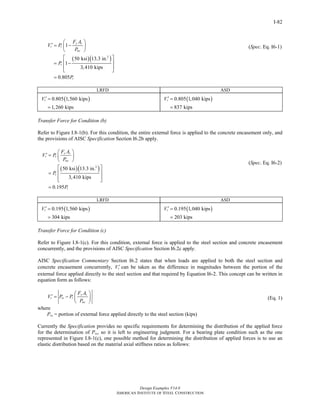 Design Examples V14.0
AMERICAN INSTITUTE OF STEEL CONSTRUCTION
I-82
( )( )2
1
50 ksi 13.3 in.
1
3,410 kips
0.805
y s
r r
no
r
r
F A
V P
P
P
P
⎛ ⎞
′ = −⎜ ⎟
⎝ ⎠
⎡ ⎤
⎢ ⎥= −
⎢ ⎥⎣ ⎦
=
(Spec. Eq. I6-1)
LRFD ASD
( )0.805 1,560 kips
1,260 kips
rV ′ =
=
( )0.805 1,040 kips
837 kips
rV ′ =
=
Transfer Force for Condition (b)
Refer to Figure I.8-1(b). For this condition, the entire external force is applied to the concrete encasement only, and
the provisions of AISC Specification Section I6.2b apply.
( )( )2
50 ksi 13.3 in.
3,410 kips
0.195
y s
r r
no
r
r
F A
V P
P
P
P
⎛ ⎞
′ = ⎜ ⎟
⎝ ⎠
⎡ ⎤
⎢ ⎥=
⎢ ⎥⎣ ⎦
=
(Spec. Eq. I6-2)
LRFD ASD
( )0.195 1,560 kips
304 kips
rV ′ =
=
( )0.195 1,040 kips
203 kips
rV ′ =
=
Transfer Force for Condition (c)
Refer to Figure I.8-1(c). For this condition, external force is applied to the steel section and concrete encasement
concurrently, and the provisions of AISC Specification Section I6.2c apply.
AISC Specification Commentary Section I6.2 states that when loads are applied to both the steel section and
concrete encasement concurrently, rV ′ can be taken as the difference in magnitudes between the portion of the
external force applied directly to the steel section and that required by Equation I6-2. This concept can be written in
equation form as follows:
y s
r rs r
no
F A
V P P
P
⎛ ⎞
′ = − ⎜ ⎟
⎝ ⎠
where
Prs = portion of external force applied directly to the steel section (kips)
(Eq. 1)
Currently the Specification provides no specific requirements for determining the distribution of the applied force
for the determination of Prs, so it is left to engineering judgment. For a bearing plate condition such as the one
represented in Figure I.8-1(c), one possible method for determining the distribution of applied forces is to use an
elastic distribution based on the material axial stiffness ratios as follows:
Return to Table of Contents
 