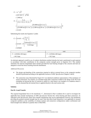 Design Examples V14.0
AMERICAN INSTITUTE OF STEEL CONSTRUCTION
I-83
( )
1.5
1.53
145 lb/ft 5 ksi
3,900 ksi
c c cE w f ′=
=
=
( )( )
( )( ) ( )( ) ( )( )
2
2 2 2
29,000 ksi 13.3 in.
29,000 ksi 13.3 in. 3,900 ksi 556 in. 29,000 ksi 6.32 in.
0.141
s s
rs r
s s c c sr sr
r
r
E A
P P
E A E A E A
P
P
⎛ ⎞
= ⎜ ⎟+ +⎝ ⎠
⎡ ⎤
⎢ ⎥=
+ +⎢ ⎥⎣ ⎦
=
Substituting the results into Equation 1 yields:
( )( )2
0.141
50 ksi 13.3 in.
0.141
3,410 kips
0.0540
y s
r r r
no
r r
r
F A
V P P
P
P P
P
⎛ ⎞
′ = − ⎜ ⎟
⎝ ⎠
⎡ ⎤
⎢ ⎥= −
⎢ ⎥⎣ ⎦
=
LRFD ASD
( )0.0540 1,560 kips
84.2 kips
rV ′ =
=
( )0.0540 1,040 kips
56.2 kips
rV ′ =
=
An alternate approach would be use of a plastic distribution method whereby the load is partitioned to each material
in accordance with their contribution to the composite section strength given in Equation I2-4. This method
eliminates the need for longitudinal shear transfer provided the local bearing strength of the concrete and steel are
adequate to resist the forces resulting from this distribution.
Additional Discussion
• The design and detailing of the connections required to deliver external forces to the composite member
should be performed according to the applicable sections of AISC Specification Chapters J and K.
• The connection cases illustrated by Figure I.8-1 are idealized conditions representative of the mechanics of
actual connections. For instance, an extended single plate connection welded to the flange of the W10 and
extending out beyond the face of concrete to attach to a steel beam is an example of a condition where it
may be assumed that all external force is applied directly to the steel section only.
Solution:
Part II—Load Transfer
The required longitudinal force to be transferred, rV ′ , determined in Part I condition (b) is used to investigate the
applicable force transfer mechanisms of AISC Specification Section I6.3: direct bearing and shear connection. As
indicated in the Specification, these force transfer mechanisms may not be superimposed; however, the mechanism
providing the greatest nominal strength may be used. Note that direct bond interaction is not applicable to encased
composite members as the variability of column sections and connection configurations makes confinement and
bond strength more difficult to quantify than in filled HSS.
Return to Table of Contents
 