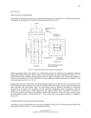 Design Examples V14.0
AMERICAN INSTITUTE OF STEEL CONSTRUCTION
I-84
Direct Bearing
Determine Layout of Bearing Plates
One method of utilizing direct bearing as a load transfer mechanism is through the use of internal bearing plates
welded between the flanges of the encased W-shape as indicated in Figure I.8-2.
Fig. I.8-2. Composite member with internal bearing plates.
When using bearing plates in this manner, it is essential that concrete mix proportions and installation techniques
produce full bearing at the plates. Where multiple sets of bearing plates are used as illustrated in Figure I.8-2, it is
recommended that the minimum spacing between plates be equal to the depth of the encased steel member to
enhance constructability and concrete consolidation. For the configuration under consideration, this guideline is met
with a plate spacing of 24 in. 10.1 in.d≥ =
Bearing plates should be located within the load introduction length given in AISC Specification Section I6.4a. The
load introduction length is defined as two times the minimum transverse dimension of the composite member both
above and below the load transfer region. The load transfer region is defined in Specification Commentary
Section I6.4 as the depth of the connection. For the connection configuration under consideration, where the
majority of the required force is being applied from the concrete column above, the depth of connection is
conservatively taken as zero. Because the composite member only extends to one side of the point of force transfer,
the bearing plates should be located within 2h2 = 48 in. of the top of the composite member as indicated in
Figure I.8-2.
Available Strength for the Limit State of Direct Bearing
Assuming two sets of bearing plates are to be used as indicated in Figure I.8-2, the total contact area between the
bearing plates and the concrete, A1, may be determined as follows:
Return to Table of Contents
 
