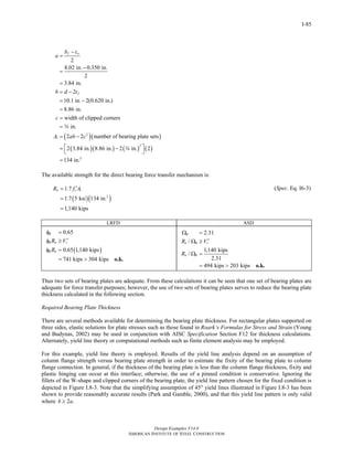 Design Examples V14.0
AMERICAN INSTITUTE OF STEEL CONSTRUCTION
I-85
( )( )
( )( ) ( ) ( )
2
1
2
2
2
8.02 in. 0.350 in.
2
3.84 in.
2
10.1 in. 2(0.620 in.)
8.86 in.
width of clipped corners
in.
2 2 number of bearing plate sets
2 3.84 in. 8.86 in. 2 in. 2
134 in.
f w
f
b t
a
b d t
c
A ab c
−
=
−
=
=
= −
= −
=
=
=
= −
⎡ ⎤= −
⎣ ⎦
=
w
w
The available strength for the direct bearing force transfer mechanism is:
( )( )
1
2
1.7
1.7 5 ksi 134 in.
1,140 kips
n cR f A′=
=
=
(Spec. Eq. I6-3)
LRFD ASD
( )
0.65
0.65 1,140 kips
741 kips 304 kips
B
B n r
B n
R V
R
φ =
′φ ≥
φ =
= > o.k.
2.31
/
1,140 kips
/
2.31
494 kips 203 kips
B
n B r
n B
R V
R
Ω =
′Ω ≥
Ω =
= > o.k.
Thus two sets of bearing plates are adequate. From these calculations it can be seen that one set of bearing plates are
adequate for force transfer purposes; however, the use of two sets of bearing plates serves to reduce the bearing plate
thickness calculated in the following section.
Required Bearing Plate Thickness
There are several methods available for determining the bearing plate thickness. For rectangular plates supported on
three sides, elastic solutions for plate stresses such as those found in Roark’s Formulas for Stress and Strain (Young
and Budynas, 2002) may be used in conjunction with AISC Specification Section F12 for thickness calculations.
Alternately, yield line theory or computational methods such as finite element analysis may be employed.
For this example, yield line theory is employed. Results of the yield line analysis depend on an assumption of
column flange strength versus bearing plate strength in order to estimate the fixity of the bearing plate to column
flange connection. In general, if the thickness of the bearing plate is less than the column flange thickness, fixity and
plastic hinging can occur at this interface; otherwise, the use of a pinned condition is conservative. Ignoring the
fillets of the W-shape and clipped corners of the bearing plate, the yield line pattern chosen for the fixed condition is
depicted in Figure I.8-3. Note that the simplifying assumption of 45° yield lines illustrated in Figure I.8-3 has been
shown to provide reasonably accurate results (Park and Gamble, 2000), and that this yield line pattern is only valid
where 2 .b a≥
Return to Table of Contents
 