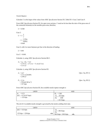D-6
Design Examples V14.0
AMERICAN INSTITUTE OF STEEL CONSTRUCTION
Tensile Rupture
Calculate U as the larger of the values from AISC Specification Section D3, Table D3.1 Case 2 and Case 8.
From AISC Specification Section D3, for open cross sections, U need not be less than the ratio of the gross area of
the connected element(s) to the member gross area, therefore,
U = 0.500
Case 2:
U =1
x
l
−
=
1.18in.
1
9.00in.
−
= 0.869
Case 8, with 4 or more fasteners per line in the direction of loading:
U = 0.80
Use U = 0.869.
Calculate An using AISC Specification Section B4.3.
An = Ag – (dh + z)t
= 3.75 in.2
– (m in. + z in.)(2 in.)
= 3.31 in.2
Calculate Ae using AISC Specification Section D3.
Ae = AnU (Spec. Eq. D3-1)
= 3.31 in.2
(0.869)
= 2.88 in.2
Pn = FuAe (Spec. Eq. D2-2)
= 58 ksi(2.88 in.2
)
= 167 kips
From AISC Specification Section D2, the available tensile rupture strength is:
LRFD ASD
φt = 0.75
φtPn = 0.75(167 kips)
= 125 kips
Ωt = 2.00
167 kips
2.00
n
t
P
=
Ω
= 83.5 kips
The L4×4×2 available tensile strength is governed by the tensile yielding limit state.
LRFD ASD
φtPn = 122 kips
122 kips > 120 kips o.k.
80.8 kipsn
t
P
=
Ω
80.8 kips > 80.0 kips o.k.
Return to Table of Contents
 