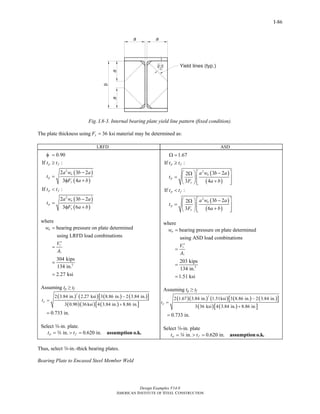 Design Examples V14.0
AMERICAN INSTITUTE OF STEEL CONSTRUCTION
I-86
Fig. I.8-3. Internal bearing plate yield line pattern (fixed condition).
The plate thickness using 36 ksiyF = material may be determined as:
LRFD ASD
( )
( )
( )
( )
2
2
0.90
If :
2 3 2
4
If :
2 3 2
6
p f
u
p
y
p f
u
p
y
t t
a w b a
t
F a b
t t
a w b a
t
F a b
φ =
≥
−
=
3φ +
<
−
=
3φ +
where
1
2
bearing pressure on plate determined
using LRFD load combinations
304 kips
134 in.
2.27 ksi
u
r
w
V
A
=
′
=
=
=
Assuming tp ≥ tf
( ) ( ) ( ) ( )[ ]
( )( ) ( )[ ]
2
2 3.84 in. 2.27 ksi 3 8.86 in. 2 3.84 in.
36ksi 4 3.84 in. 8.86 in.
0.733 in.
pt
−
=
3 0.90 +
=
Select w-in. plate.
in. 0.620 in.p ft t= > = assumption o.k.w
( )
( )
( )
( )
2
2
1.67
If :
3 2
3 4
If :
3 2
3 6
p f
u
p
y
p f
u
p
y
t t
a w b a
t
F a b
t t
a w b a
t
F a b
Ω =
≥
⎡ ⎤−⎛ ⎞2Ω
= ⎢ ⎥⎜ ⎟
+⎢ ⎥⎝ ⎠ ⎣ ⎦
<
⎡ ⎤−⎛ ⎞2Ω
= ⎢ ⎥⎜ ⎟
+⎢ ⎥⎝ ⎠ ⎣ ⎦
where
1
2
bearing pressure on plate determined
using ASD load combinations
203 kips
134 in.
1.51 ksi
u
r
w
V
A
=
′
=
=
=
Assuming tp ≥ tf
( )( ) ( ) ( ) ( )[ ]
( ) ( )[ ]
2
2 1.67 3.84 in. 1.51ksi 3 8.86 in. 2 3.84 in.
3 36 ksi 4 3.84 in. 8.86 in.
0.733 in.
pt
−
=
+
=
Select w-in. plate
in. 0.620 in.p ft t= > = assumption o.k.w
Thus, select w-in.-thick bearing plates.
Bearing Plate to Encased Steel Member Weld
Return to Table of Contents
 
