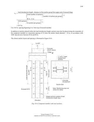 Design Examples V14.0
AMERICAN INSTITUTE OF STEEL CONSTRUCTION
I-88
( )
( )
( )
( )
load introduction length distance to first anchor group from upper end of encased shape
total number of anchors
1
number of anchors per group
48 in. 6 in.
20 anchors
1
4 anchors per group
1
maxs
−
=
⎡ ⎤
−⎢ ⎥
⎣ ⎦
−
=
⎡ ⎤
−⎢ ⎥
⎣ ⎦
= 0.5 in.
Use 10.0 in. spacing beginning 6 in. from top of encased member.
In addition to anchors placed within the load introduction length, anchors must also be placed along the remainder of
the composite member at a maximum spacing of 32 times the anchor shank diameter = 24 in. in accordance with
AISC Specification Sections I6.4a and I8.3e.
The chosen anchor layout and spacing is illustrated in Figure I.8-4.
Fig. I.8-4. Composite member with steel anchors.
Return to Table of Contents
 