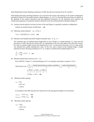 Design Examples V14.0
AMERICAN INSTITUTE OF STEEL CONSTRUCTION
I-89
Steel Headed Stud Anchor Detailing Limitations of AISC Specification Sections I6.4a, I8.1 and I8.3
Steel headed stud anchor detailing limitations are reviewed in this section with reference to the anchor configuration
provided in Figure I.8-4 for anchors having a shank diameter, dsa, of w in. Note that these provisions are specific to
the detailing of the anchors themselves and that additional limitations for the structural steel, concrete and
reinforcing components of composite members should be reviewed as demonstrated in Design Example I.9.
(1) Anchors must be placed on at least two faces of the steel shape in a generally symmetric configuration:
Anchors are located in pairs on both faces. o.k.
(2) Maximum anchor diameter: ( )2.5sa fd t≤
( )in. 2.5 0.620 in. 1.55 in.< = o.k.w
(3) Minimum steel headed stud anchor height-to-diameter ratio: / 5sah d ≥
The minimum ratio of installed anchor height (base to top of head), h, to shank diameter, dsa, must meet the
provisions of AISC Specification Section I8.3 as summarized in the User Note table at the end of the section.
For shear in normal weight concrete the limiting ratio is five. As previously discussed, a 4x-in.-long anchor
was selected from anchor manufacturer’s data. As the h/dsa ratio is based on the installed length, a length
reduction for burn off during installation of x in. is taken to yield the final installed length of 4 in.
4 in.
5.33 5
in.sa
h
d
= = > o.k.
w
(4) Minimum lateral clear concrete cover = 1 in.
From AWS D1.1 Figure 7.1, the head diameter of a w-in.-diameter stud anchor is equal to 1.25 in.
1 lateral spacing between anchor centerlines anchor head diameter
lateral clear cover
2 2 2
24 in. 4 in. 1.25 in.
2 2 2
9.38 in. 1.0 in.
h⎛ ⎞ ⎛ ⎞ ⎛ ⎞
= − −⎜ ⎟ ⎜ ⎟⎜ ⎟
⎝ ⎠ ⎝ ⎠⎝ ⎠
⎛ ⎞ ⎛ ⎞ ⎛ ⎞
= − −⎜ ⎟ ⎜ ⎟ ⎜ ⎟
⎝ ⎠ ⎝ ⎠ ⎝ ⎠
= > o.k.
(5) Minimum anchor spacing:
( )
4
4 in.
3.00 in.
min sas d=
=
=
w
In accordance with AISC Specification Section I8.3e, this spacing limit applies in any direction.
4 in. s
10 in. s
transverse min
longitudinal min
s
s
= ≥
= ≥
o.k.
o.k.
(6) Maximum anchor spacing:
( )
32
32 in.
24.0 in.
max sas d=
=
=
w
Return to Table of Contents
 