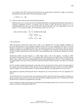 Design Examples V14.0
AMERICAN INSTITUTE OF STEEL CONSTRUCTION
I-90
In accordance with AISC Specification Section I6.4a, the spacing limits of Section I8.1 apply to steel anchor
spacing both within and outside of the load introduction region.
24.0 in. maxs s= ≤ o.k.
(7) Clear cover above the top of the steel headed stud anchors:
Minimum clear cover over the top of the steel headed stud anchors is not explicitly specified for steel anchors in
composite components; however, in keeping with the intent of AISC Specification Section I1.1, it is
recommended that the clear cover over the top of the anchor head follow the cover requirements of ACI 318
Section 7.7. For concrete columns, ACI 318 specifies a clear cover of 12 in.
2
clear cover above anchor installed anchor length
2 2
24 in. 10.1 in.
4 in.
2 2
2.95 in. 1 in.
h d
= − −
= − −
= > o.k.2
Concrete Breakout
AISC Specification Section I8.3a states that in order to use Equation I8-3 for shear strength calculations as
previously demonstrated, concrete breakout strength in shear must not be an applicable limit state. If concrete
breakout is deemed to be an applicable limit state, the Specification provides two alternatives: either the concrete
breakout strength can be determine explicitly using ACI 318 Appendix D in accordance with Specification Section
I8.3a(2), or anchor reinforcement can be provided to resist the breakout force as discussed in Specification Section
I8.3a(1).
Determining whether concrete breakout is a viable failure mode is left to the engineer. According to AISC
Specification Commentary Section I8.3, “it is important that it be deemed by the engineer that a concrete breakout
failure mode in shear is directly avoided through having the edges perpendicular to the line of force supported, and
the edges parallel to the line of force sufficiently distant that concrete breakout through a side edge is not deemed
viable.”
For the composite member being designed, no free edge exists in the direction of shear transfer along the length of
the column, and concrete breakout in this direction is not an applicable limit state. However, it is still incumbent
upon the engineer to review the possibility of concrete breakout through a side edge parallel to the line of force.
One method for explicitly performing this check is through the use of the provisions of ACI 318 Appendix D as
follows:
ACI 318 Section D.6.2.1(c) specifies that concrete breakout shall be checked for shear force parallel to the edge of a
group of anchors using twice the value for the nominal breakout strength provided by ACI 318 Equation D-22 when
the shear force in question acts perpendicular to the edge.
For the composite member being designed, symmetrical concrete breakout planes form to each side of the encased
shape, one of which is illustrated in Figure I.8-5.
Return to Table of Contents
 