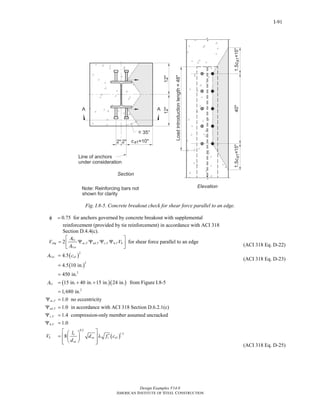Design Examples V14.0
AMERICAN INSTITUTE OF STEEL CONSTRUCTION
I-91
Fig. I.8-5. Concrete breakout check for shear force parallel to an edge.
0.75φ = for anchors governed by concrete breakout with supplemental
reinforcement (provided by tie reinforcement) in accordance with ACI 318
Section D.4.4(c).
, , , ,2 Vc
cbg ec V ed V c V h V b
Vco
A
V V
A
⎡ ⎤
= Ψ Ψ Ψ Ψ⎢ ⎥
⎣ ⎦
for shear force parallel to an edge
( )
( )
( )( )
2
1
2
2
2
,
,
,
4.5
4.5 10 in.
450 in.
15 in. 40 in. 15 in. 24 in. from Figure I.8-5
1,680 in.
1.0 no eccentricity
1.0 in accordance with ACI 318 Section D.6.2.1(c)
1.4 compression-only me
Vco a
Vc
ec V
ed V
c V
A c
A
=
=
=
= + +
=
Ψ =
Ψ =
Ψ =
( )
,
0.2
1.5
1
mber assumed uncracked
1.0
8
h V
e
b sa c a
sa
l
V d f c
d
Ψ =
⎡ ⎤⎛ ⎞
′= λ⎢ ⎥⎜ ⎟
⎝ ⎠⎢ ⎥⎣ ⎦
(ACI 318 Eq. D-22)
(ACI 318 Eq. D-23)
(ACI 318 Eq. D-25)
Return to Table of Contents
 